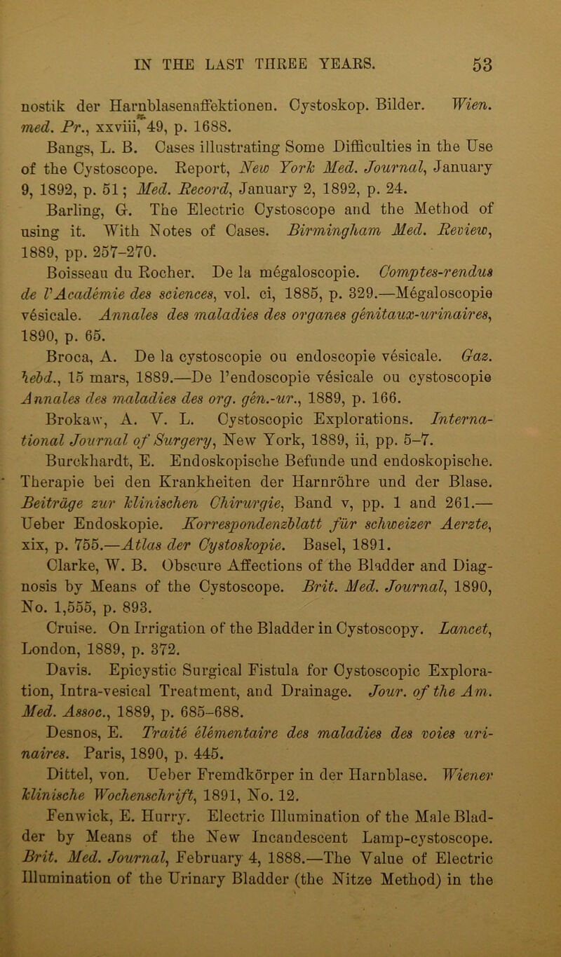 nostik der Harnblasenaffektionen. Cystoskop. Bilder. Wien, med. Pr., xxviii, 49, p. 1688. Bangs, L. B. Oases illustrating Some Difficulties in the Use of the Oystoscope. Report, New York Med. Journal, January 9, 1892, p. 51; Med. Record, January 2, 1892, p. 24. Barling, G. The Electric Oystoscope and the Method of using it. With Notes of Oases. Birmingham Med. Review, 1889, pp. 257-270. Boisseau du Eocher. De la mdgaloscopie. Gomptes-rendus de VAcademie des sciences, vol. ci, 1885, p. 329.—M6galoscopie v^sicale. Annales des maladies des organes genitaux-urinaires, 1890, p. 65. Broca, A. De la cystoscopie ou endoscopie vesicale. Gaz. \ebd., 15 mars, 1889.—De l’endoscopie vesicale ou cystoscopie Annales des maladies des org. gen.-ur., 1889, p. 166. Brokaw, A. V. L. Cystoscopie Explorations. Interna- tional Journal of Surgery, New York, 1889, ii, pp. 5-7. Burokhardt, E. Endoskopische Befunde und endoskopische. Therapie hei den Krankheiten der Harnrohre und der Blase. Beitrdge zur klinischen Chirurgie, Band v, pp. 1 and 261.— Ueber Endoskopie. Korrespondenzblatt fur schweizer Aerzte, xix, p. 755.—Atlas der Gystoskopie. Basel, 1891. Clarke, W. B. Obscure Affections of the Bladder and Diag- nosis by Means of the Oystoscope. Brit. Med. Journal, 1890, No. 1,555, p. 893. Cruise. On Irrigation of the Bladder in Cystoscopy. Lancet, London, 1889, p. 372. Davis. Epicystic Surgical Fistula for Cystoscopie Explora- tion, Intra-vesical Treatment, and Drainage. Jour, of the Am. Med. Assoc., 1889, p. 685-688. Desnos, E. Traite elementaire des maladies des voies uri- naires. Paris, 1890, p. 445. Dittel, von. Ueber Fremdkorper in der Harnblase. Wiener Minische Wochenschrift, 1891, No. 12. Fenwick, E. Hurry. Electric Illumination of the Male Blad- der by Means of the New Incandescent Lamp-cystoscope. Brit. Med. Journal, February 4, 1888.—The Value of Electric Illumination of the Urinary Bladder (the Nitze Method) in the