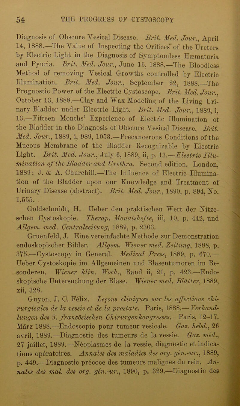 Diagnosis of Obscure Yesical Disease. Brit. Med. Jour., April 14, 1888.—The Value of Inspecting the Orifices* of the Ureters by Electric Light in the Diagnosis of Symptomless Hsematuria and Pyuria. Brit. Med. Jour., June 16, 1888.—The Bloodless Method of removing Yesical Growths controlled by Electric Illumination. Brit. Med. Jour., September 22, 1888.—The Prognostic Power of the Electric Ovstoscope. Brit. Med. Jour., October 13, 1888.—Olay and Wax Modeling of the Living Uri- nary Bladder under Electric Light. Brit. Med. Jour., 1889, i, 13.—Fifteen Months’ Experience of Electric Illumination ot the Bladder in the Diagnosis of Obscure Yesical Disease. Brit. Med. Jour., 1889, i, 989, 1053.—Precancerous Conditions of the Mucous Membrane of the Bladder Piecognizable by Electric Light. Brit. Med. Jour., July 6, 1889, ii, p. 13.—Electric Illu- mination of the Bladder and Urethra. Second edition. London, 1889: J. & A. Churchill.—The Influence of Electric Illumina- tion of the Bladder upon our Knowledge and Treatment of Urinary Disease (abstract). Brit. Med. Jour., 1890, p. 894, No. 1,555. Goldschmidt, H. Ueber den praktischen Wert der Nitze- schen Cystoskopie. Therap. Monatshefte, iii, 10, p. 442, und Allgem. med. Gentralzeitung, 1889, p. 2303. Gruenfeld, J. Eine vereinfachte Methode zur Demonstration endoskopischer Bilder. Allgem. Wiener med. Zeilung, 1888, p. 375.—Cystoscopy in General. Medical Press, 1889, p. 670.— Ueber Cystoskopie im Allgemeinen und Blasentumoren im Be- sonderen. Wiener Jclin. Woch., Band ii, 21, p. 423.—Endo- skopische Untersuchung der Blase. Wiener med. Blatter, 1889, xii, 328. Guyon, J. C. F61ix. Legons cliniques sur les affections chi- rurgicales de la vessie et de la prostate. Paris, 1888.— Verhand- lungen des 3. franzdsischen Chirurgenlcongresses. Paris, 12-17. Marz 1888.—Endoscopie pour tumeur vesicale. Gaz. held., 26 avril, 1889.—Diagnostic des tumeurs de la vessie. Gaz. med., 27 juillet, 1889.—N6oplasmes de la vessie, diagnostic et indica- tions opfsratoires. Annales des maladies des org. gen.-ur., 1889, p. 449.—Diagnostic pr6coce des tumeurs malignes du rein. An- nales des mol. des org. gen.-ur., 1890, p. 329.—Diagnostic des