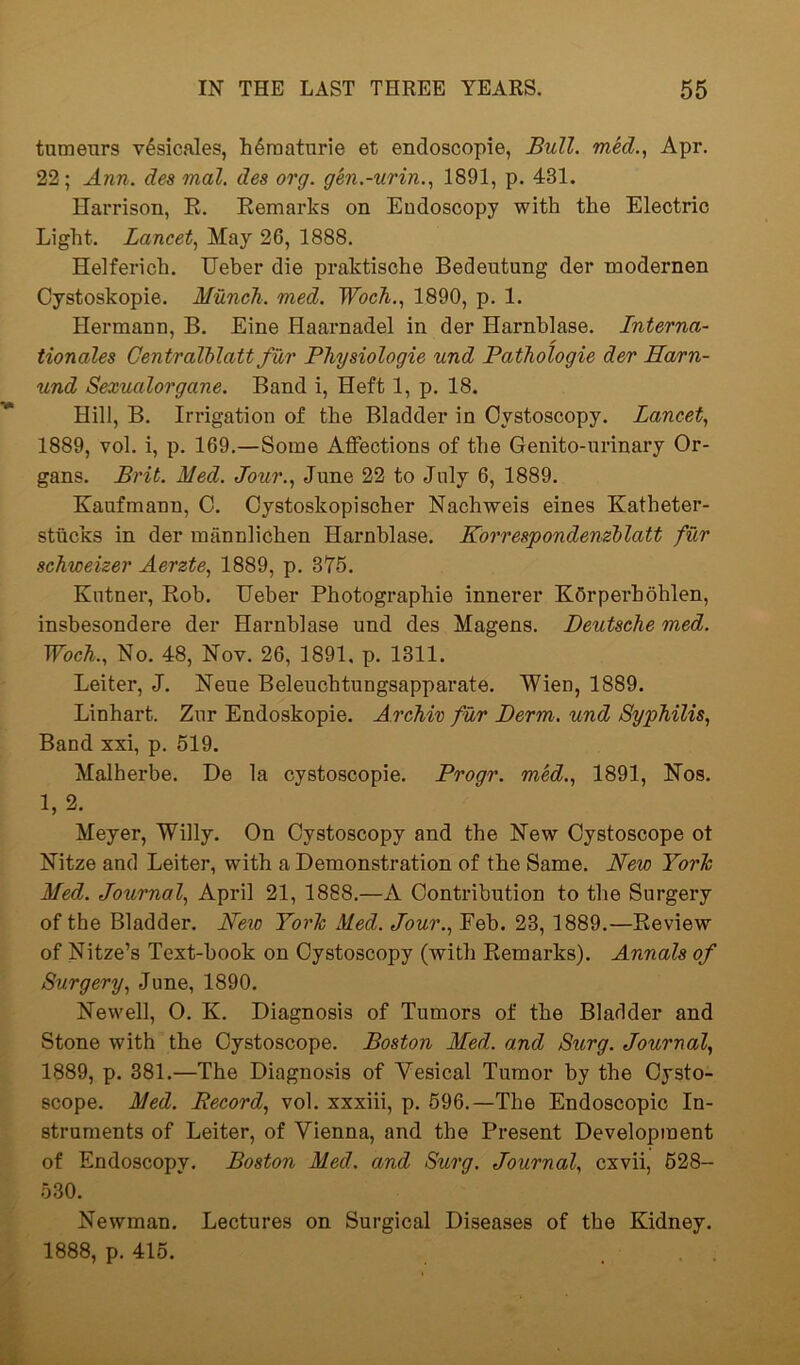 tumenrs v6sicales, h6raaturie et endoscopie, Bull, med., Apr. 22; Ann. des mal. des org. gen.-urin., 1891, p. 431. Harrison, R. Remarks on Endoscopy with the Electric Light. Lancet, May 26, 1888. Helferich. Ueber die praktische Bedeutung der modernen Cystoskopie. Munch, med. Wocli., 1890, p. 1. Hermann, B. Eine Haarnadel in der Harnblase. Interna- tionales Centralblatt fur Physiologie und Pathologie der Harn- und Sexualorgane. Band i, Heft 1, p. 18. Hill, B. Irrigation of the Bladder in Cystoscopy. Lancet, 1889, vol. i, p. 169.—Some Affections of the Genito-urinary Or- gans. Brit. Med. Jour., June 22 to July 6, 1889. Kaufmann, C. Cystoskopischer Nachweis eines Katheter- stiicks in der mannlichen Harnblase. Korrespondenzblatt fur schweizer Aerzte, 1889, p. 375. Kntner, Rob. Ueber Photographie innerer KSrperbohlen, insbesondere der Harnblase und des Magens. Deutsche med. Woch., No. 48, Nov. 26, 1891, p. 1311. Leiter, J. Neue Beleuchtungsapparate. Wien, 1889. Linhart. Zur Endoskopie. A rchiv fur Derm, und Syphilis, Band xxi, p. 519. Malherbe. De la cystoscopie. Progr. med., 1891, Nos. 1,2. Meyer, Willy. On Cystoscopy and the New Cystoscope ot Nitze and Leiter, with a Demonstration of the Same. New Yor/c Med. Journal, April 21, 1888.—A Contribution to the Surgery of the Bladder. Neio Yorlc Med. Jour., Feb. 23, 1889.—Review of Nitze’s Text-book on Cystoscopy (with Remarks). Annals of Surgery, June, 1890. Newell, 0. K. Diagnosis of Tumors of the Bladder and Stone with the Cystoscope. Boston Med. and Surg. Journal, 1889, p. 381.—The Diagnosis of Vesical Tumor by the Oysto- scope. Med. Record, vol. xxxiii, p. 596.—The Endoscopic In- struments of Leiter, of Vienna, and the Present Development of Endoscopy. Boston Med. and Surg. Journal, cxvii, 528- 530. Newman. Lectures on Surgical Diseases of the Kidney. 1888, p. 415.