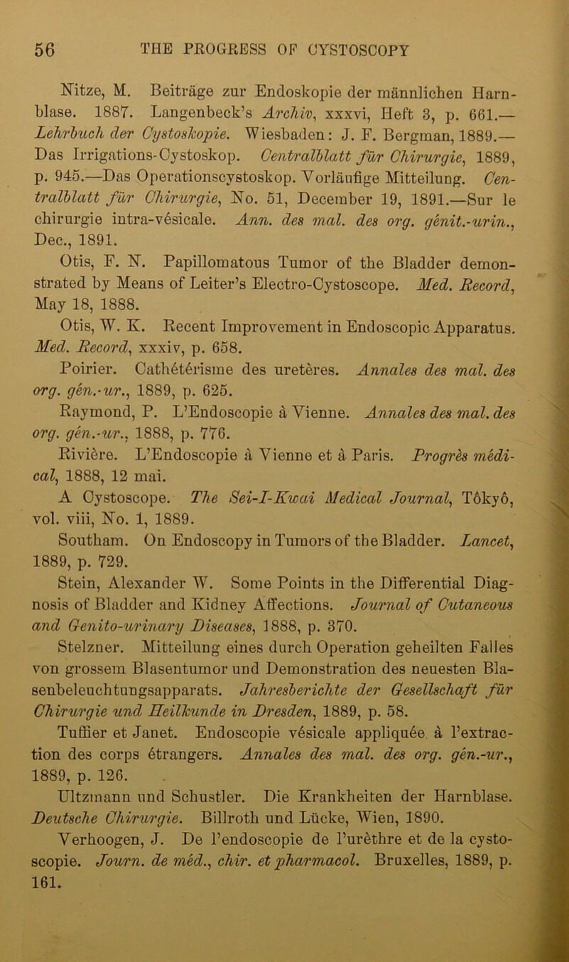 Nitze, M. Beitriige zur Endoskopie der mannlichen Harn- blase. 1887. Langenbeck’s Archiv, xxxvi, Heft 3, p. 661.— Lehrbuch der Cystoslcopie. Wiesbaden: J. F. Bergman, 1889.— Das Irrigations-Oystoskop. Centralblatt fur Ghirurgie, 1889, p. 945.—Das Operationscystoskop. Vorlaufige Mitteilung. Cen- tralblatt fur Ghirurgie, No. 51, December 19, 1891.—Sur le cliirurgie intra-vesicale. Ann. des mol. des org. genit.-urin.. Dec., 1891. Otis, F. N. Papillomatous Tumor of the Bladder demon- strated by Means of Leiter’s Electro-Oystoscope. Med. Record, May 18, 1888. Otis, W. K. Recent Improvement in Endoscopic Apparatus. Med. Record, xxxiv, p. 658. Poirier. Cathdtdrisme des ureteres. Annales des mal. des org. gen.-ur., 1889, p. 625. Raymond, P. L’Endoscopie a Vienne. Annales des mal. des org. gen.-ur., 1888, p. 776. Riviere. L’Endoscopie a Vienne et d Paris. Rrogrh medi- cal, 1888, 12 mai. A Oystoscope. The Sei-I-Kwai Medical Journal, T61cy6, vol. viii, No. 1, 1889. Soutkam. On Endoscopy in Tumors of the Bladder. Lancet, 1889, p. 729. Stein, Alexander W. Some Points in the Differential Diag- nosis of Bladder and Kidney Affections. Journal of Cutaneous and Getiito-urinary Diseases, 1888, p. 370. Stelzner. Mitteilung eines durch Operation geheilten Falles von grossem Blasentumor und Demonstration des neuesten Bla- senbeleuchtungsapparats. Jahresbericlite der Gesellschaft fur Ghirurgie und Heilhunde in Dresden, 1889, p. 58. Tuffier et Janet. Endoscopie vdsicale appliqude a l’extrac- tion des corps dtrangers. Annales des mal. des org. gen.-ur., 1889, p. 126. Ultzmann und Schustler. Die Krankheiten der Harnblase. Deutsche Ghirurgie. Billroth und Lticke, AYien, 1890. Vexdioogen, J. De l’endoscopie de 1’uiAthre et de la cysto- scopie. Journ. de med., chir. et pharmacol. Bruxelles, 1889, p. 161.