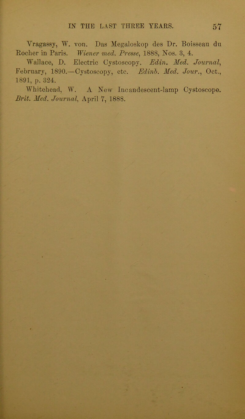 Vragassy, W. von. Das Megaloskop des Dr. Boisseau du Rocher in Paris. Wiener med. Presse, 1888, Nos. 3, 4. Wallace, D. Electric Cystoscopy. Edin. Med. Journal, February, 1890.—Cystoscopy, etc. Edinb. Med. Jour., Oct., 1891, p. 324. Whitehead, W. A New Incandescent-lamp Oystoscope. Brit. Med. Journal, April 7, 1888.