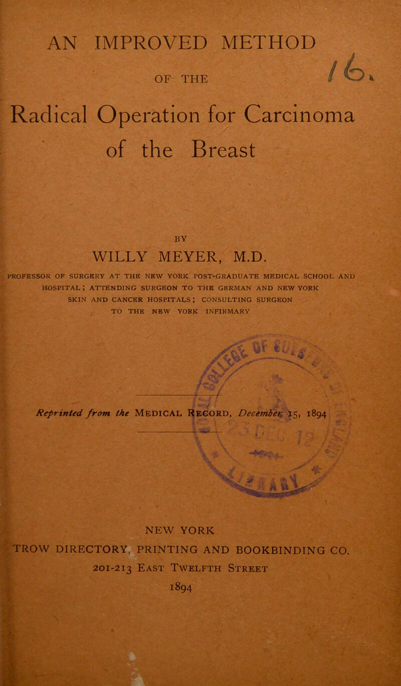 Radical OF THE Operation for Carcinoma of the Breast BY WILLY MEYER, M.D. PROFESSOR OF SURGERY AT THE NEW YORK POST-GRADUATE MEDICAL SCHOOL AND HOSPITAL ; ATTENDING SURGEON TO THE GERMAN AND NEW YORK . SKIN AND CANCER HOSPITALS ; CONSULTING SURGEON TO THE NEW YORK INFIRMARY Reprinted from the Medical Record, December 15, 1894 NEW YORK TROW DIRECTORY, PRINTING AND BOOKBINDING CO. 201-213 East Twelfth Street