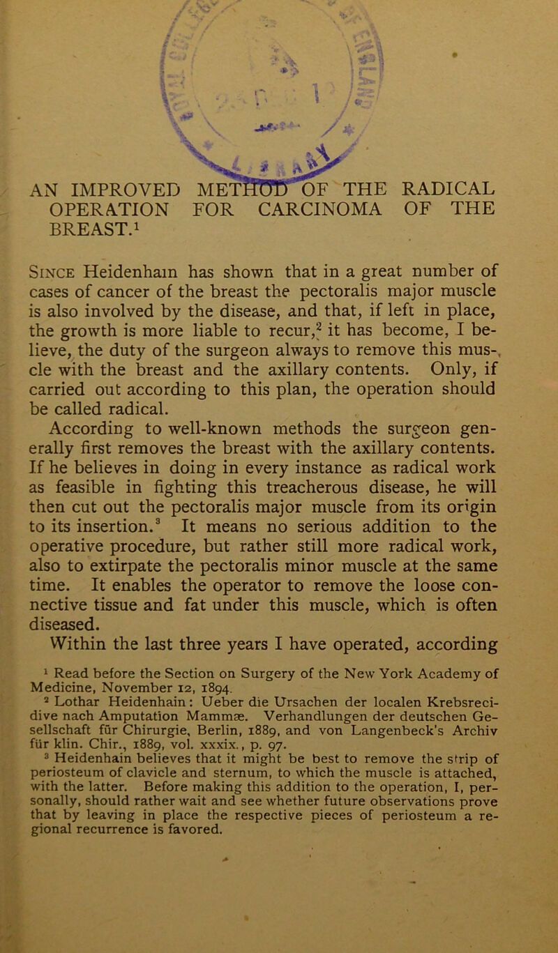 r ** AN IMPROVED METHHTT OF THE OPERATION FOR CARCINOMA BREAST.1 RADICAL OF THE Since Heidenham has shown that in a great number of cases of cancer of the breast the pectoralis major muscle is also involved by the disease, and that, if left in place, the growth is more liable to recur,2 it has become, I be- lieve, the duty of the surgeon always to remove this mus-, cle with the breast and the axillary contents. Only, if carried out according to this plan, the operation should be called radical. According to well-known methods the surgeon gen- erally first removes the breast with the axillary contents. If he believes in doing in every instance as radical work as feasible in fighting this treacherous disease, he will then cut out the pectoralis major muscle from its origin to its insertion.3 It means no serious addition to the operative procedure, but rather still more radical work, also to extirpate the pectoralis minor muscle at the same time. It enables the operator to remove the loose con- nective tissue and fat under this muscle, which is often diseased. Within the last three years I have operated, according 1 Read before the Section on Surgery of the New York Academy of Medicine, November 12, 1894. 2 Lothar Heidenhain: Ueber die Ursachen der localen Krebsreci- dive nach Amputation Mammae. Verhandlungen der deutschen Ge- sellschaft fur Chirurgie, Berlin, 1889, and von Langenbeck’s Archiv fUr klin. Chir., 1889, vol. xxxix., p. 97. 3 Heidenhain believes that it might be best to remove the sUip of periosteum of clavicle and sternum, to which the muscle is attached, with the latter. Before making this addition to the operation, I, per- sonally, should rather wait and see whether future observations prove that by leaving in place the respective pieces of periosteum a re- gional recurrence is favored. /