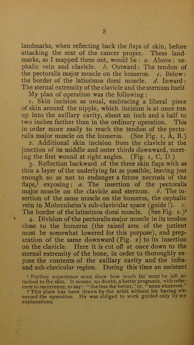 landmarks, when reflecting back the flaps of skin, before attacking the seat of the cancer proper. These land- marks, as I mapped them out, would be : a. Above: ce- phalic vein and clavicle, b. Outward: The tendon of the pectoralis major muscle on the humerus, c. Below : the border of the latissimus dorsi muscle, d. Inward: The sternal extremity of the clavicle and the sternum itself. My plan of operation was the following : 1. Skin incision as usual, embracing a liberal piece of skin around the nipple, which incision is at once run up into the axillary cavity, about an inch and a half to two inches farther than in the ordinary operation. This in order more easily to reach the tendon of the pecto- ralis major muscle on the humerus. (See Fig. i, A, B.) 2. Additional skin incision from the clavicle at the junction of its middle and outer thirds downward, meet- ing the first wound at right angles. (Fig. i, C, D.) 3. Reflection backward of the three skin flaps with as thin a layer of the underlying fat as possible, leaving just enough so as not to endanger a future necrosis of the flaps,1 exposing: a. The insertion of the pectoralis major muscle on the clavicle and sternum, b. The in- sertion of the same muscle on the humerus, the cephalic vein in Mohrenheim’s sub-clavicular space (guide !). c. The border of the latissimus dorsi muscle. (See Fig. 2.)2 4. Division of the pectoralis major muscle in its tendon close to the humerus (the raised arm of the patient must be somewhat lowered for this purpose), and prep- aration of the same downward (Fig. 2) to its insertion on the clavicle. Here it is cut off at once down to the sternal extremity of the bone, in order to thoroughly ex- pose the contents of the axillary cavity and the infra- and sub-clavicular region. During this time an assistant 1 Further experience must show how much fat must be left at- tached to the skin. It means, no doubt, a better prognosis, with refer- ence to recurrence, to say: “ the less the better, ’ or, “ none whatever.’ 2 This plate has been drawn by the artist without his having wit- nessed the operation. He was obliged to work guided only by my explanations.