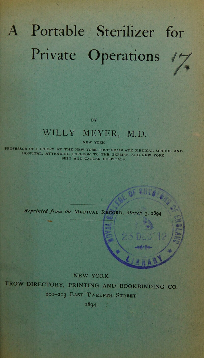 A Portable Sterilizer for Private Operations BY WILLY MEYER, M.D. NEW YORK PROFESSOR OF SURGERY AT THE NEW YORK POST-GRADUATE MEDICAL SCHOOL AND HOSPITAL, ATTENDING SURGEON TO THE GERMAN AND NEW YORK SKIN AND CANCER HOSPITALS NEW YORK TROW DIRECTORY, PRINTING AND BOOKBINDING CO. 201-213 East Twelfth Street