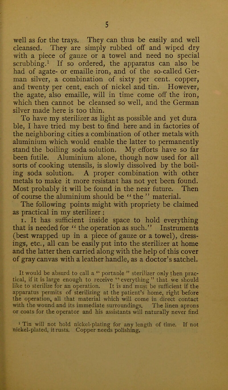 well as for the trays. They can thus be easily and well cleansed. They are simply rubbed off and wiped dry with a piece of gauze or a towel and need no special scrubbing.1 If so ordered, the apparatus can also be had of agate- or emaille iron, and of the so-called Ger- man silver, a combination of sixty per cent, copper, and twenty per cent, each of nickel and tin. However, the agate, also emaille, will in time come off the iron, which then cannot be cleansed so well, and the German silver made here is too thin. To have my sterilizer as light as possible and yet dura ble, I have tried my best to find here and in factories of the neighboring cities a combination of other metals with aluminium which would enable the latter to permanently stand the boiling soda solution. My efforts have so far been futile. Aluminium alone, though now used for all sorts of cooking utensils, is slowly dissolved by the boil- ing soda solution. A proper combination with other metals to make it more resistant has not yet been found. Most probably it will be found in the near future. Then of course the aluminium should be “ the ” material. The following points might with propriety be claimed as practical in my sterilizer : i. It has sufficient inside space to hold everything that is needed for “ the operation as such.” Instruments (best wrapped up in a piece of gauze or a towel), dress- ings, etc., all can be easily put into the sterilizer at home and the latter then carried along with the help of this cover of gray canvas with a leather handle, as a doctor’s satchel. It would be absurd to call a “ portaole ” sterilizer only then prac- tical, if it is large enough to receive “everything” that we should like to sterilize for an operation. It is and must be sufficient if the apparatus permits of sterilizing at the patient’s home, right before the operation, all that material which will come in direct contact with the wound and its immediate surroundings. The linen aprons or coats for the operator and his assistants will naturally never find 1 Tin will not hold nickel-plating for any length of time. If not nickel-plated, it rusts. Copper needs polishing.