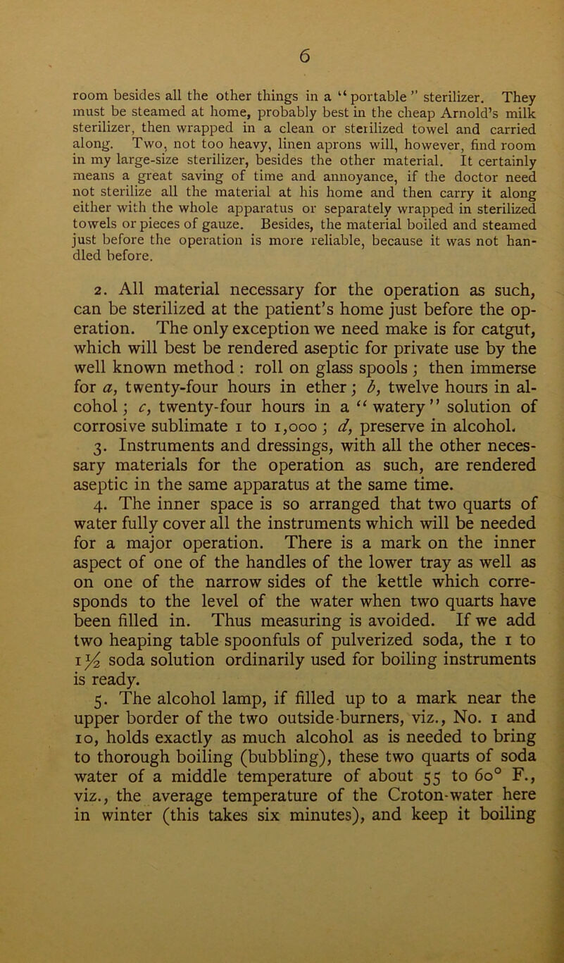 room besides all the other things in a “portable ” sterilizer. They must be steamed at home, probably best in the cheap Arnold’s milk sterilizer, then wrapped in a clean or sterilized towel and carried along. Two, not too heavy, linen aprons will, however, find room in my large-size sterilizer, besides the other material. It certainly means a great saving of time and annoyance, if the doctor need not sterilize all the material at his home and then carry it along either with the whole apparatus or separately wrapped in sterilized towels or pieces of gauze. Besides, the material boiled and steamed just before the operation is more reliable, because it was not han- dled before. 2. All material necessary for the operation as such, can be sterilized at the patient’s home just before the op- eration. The only exception we need make is for catgut, which will best be rendered aseptic for private use by the well known method : roll on glass spools ; then immerse for a, twenty-four hours in ether; b, twelve hours in al- cohol; c, twenty-four hours in a “watery” solution of corrosive sublimate i to 1,000 ; d, preserve in alcohol. 3. Instruments and dressings, with all the other neces- sary materials for the operation as such, are rendered aseptic in the same apparatus at the same time. 4. The inner space is so arranged that two quarts of water fully cover all the instruments which will be needed for a major operation. There is a mark on the inner aspect of one of the handles of the lower tray as well as on one of the narrow sides of the kettle which corre- sponds to the level of the water when two quarts have been filled in. Thus measuring is avoided. If we add two heaping table spoonfuls of pulverized soda, the 1 to ix/2 soda solution ordinarily used for boiling instruments is ready. 5. The alcohol lamp, if filled up to a mark near the upper border of the two outside-burners, viz., No. 1 and 10, holds exactly as much alcohol as is needed to bring to thorough boiling (bubbling), these two quarts of soda water of a middle temperature of about 55 to 6o° F., viz., the average temperature of the Croton-water here in winter (this takes six minutes), and keep it boiling