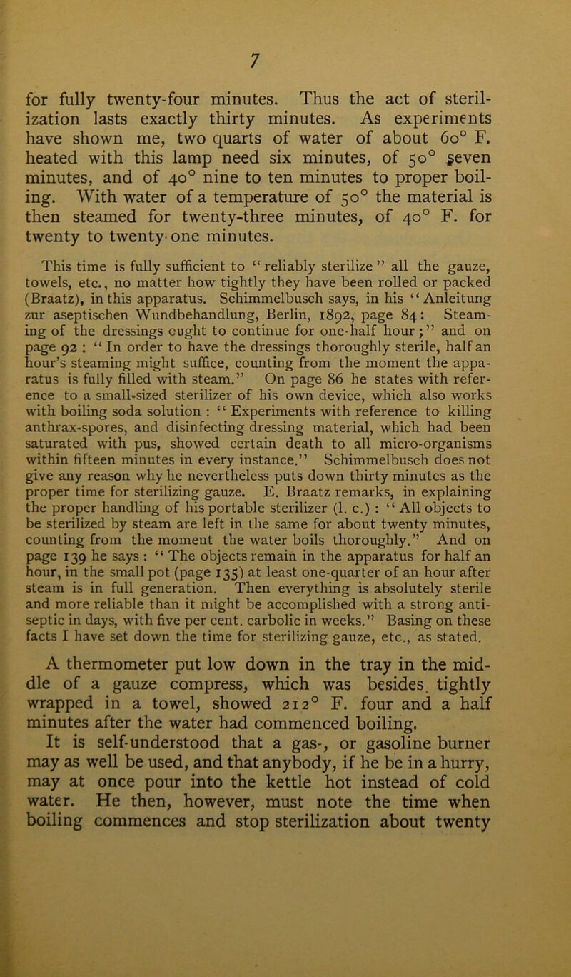 for fully twenty-four minutes. Thus the act of steril- ization lasts exactly thirty minutes. As experiments have shown me, two quarts of water of about 6o° F. heated with this lamp need six minutes, of 50° seven minutes, and of 40° nine to ten minutes to proper boil- ing. With water of a temperature of 50° the material is then steamed for twenty-three minutes, of 40° F. for twenty to twenty one minutes. This time is fully sufficient to “ reliably sterilize ” all the gauze, towels, etc., no matter how tightly they have been rolled or packed (Braatz), in this apparatus. Schimmelbusch says, in his “ Anleitung zur aseptischen Wundbehandlung, Berlin, 1892, page 84: Steam- ing of the dressings ought to continue for one-half hour;” and on page 92 : “In order to have the dressings thoroughly sterile, half an hour’s steaming might suffice, counting from the moment the appa- ratus is fully filled with steam.” On page 86 he states with refer- ence to a smalbsized sterilizer of his own device, which also works with boiling soda solution : “ Experiments with reference to killing anthrax-spores, and disinfecting dressing material, which had been saturated with pus, showed certain death to all micro-organisms within fifteen minutes in every instance.” Schimmelbusch does not give any reason why he nevertheless puts down thirty minutes as the proper time for sterilizing gauze. E. Braatz remarks, in explaining the proper handling of his portable sterilizer (1. c.) : “ All objects to be sterilized by steam are left in the same for about twenty minutes, counting from the moment the water boils thoroughly.” And on page 139 he says : “ The objects remain in the apparatus for half an hour, in the small pot (page 135) at least one-quarter of an hour after steam is in full generation. Then everything is absolutely sterile and more reliable than it might be accomplished with a strong anti- septic in days, with five per cent, carbolic in weeks.” Basing on these facts I have set down the time for sterilizing gauze, etc., as stated. A thermometer put low down in the tray in the mid- dle of a gauze compress, which was besides, tightly wrapped in a towel, showed 2120 F. four and a half minutes after the water had commenced boiling. It is self-understood that a gas-, or gasoline burner may as well be used, and that anybody, if he be in a hurry, may at once pour into the kettle hot instead of cold water. He then, however, must note the time when boiling commences and stop sterilization about twenty