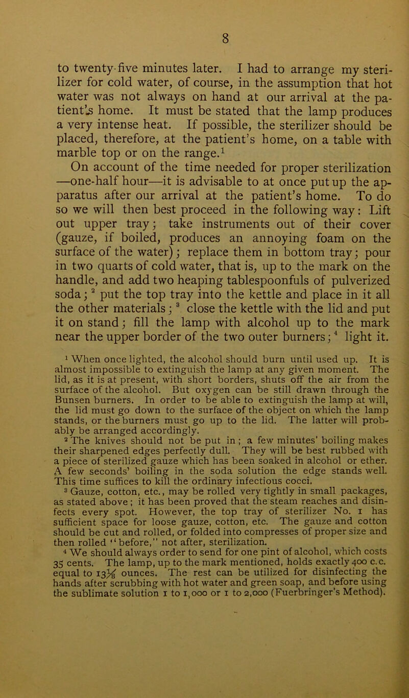 to twenty-five minutes later. I had to arrange my steri- lizer for cold water, of course, in the assumption that hot water was not always on hand at our arrival at the pa- tient’^ home. It must be stated that the lamp produces a very intense heat. If possible, the sterilizer should be placed, therefore, at the patient’s home, on a table with marble top or on the range.1 * On account of the time needed for proper sterilization —one-half hour—it is advisable to at once put up the ap- paratus after our arrival at the patient’s home. To do so we will then best proceed in the following way: Lift out upper tray; take instruments out of their cover (gauze, if boiled, produces an annoying foam on the surface of the water); replace them in bottom tray; pour in two quarts of cold water, that is, up to the mark on the handle, and add two heaping tablespoonfuls of pulverized soda;a put the top tray into the kettle and place in it all the other materials;3 close the kettle with the lid and put it on stand; fill the lamp with alcohol up to the mark near the upper border of the two outer burners;4 light it. 1 When once lighted, the alcohol should burn until used up. It is almost impossible to extinguish the lamp at any given moment. The lid, as it is at present, with short borders, shuts off the air from the surface of the alcohol. But oxygen can be still drawn through the Bunsen burners. In order to be able to extinguish the lamp at will, the lid must go down to the surface of the object on which the lamp stands, or the burners must go up to the lid. The latter will prob- ably be arranged accordingly. 3 The knives should not be put in ; a few minutes' boiling makes their sharpened edges perfectly dull. They will be best rubbed with a piece of sterilized gauze which has been soaked in alcohol or ether. A few seconds’ boiling in the soda solution the edge stands well. This time suffices to kill the ordinary infectious cocci. 3 Gauze, cotton, etc., may be rolled very tightly in small packages, as stated above ; it has been proved that the steam reaches and disin- fects every spot. However, the top tray of sterilizer No. i has sufficient space for loose gauze, cotton, etc. The gauze and cotton should be cut and rolled, or folded into compresses of proper size and then rolled “before,” not after, sterilization. 4 We should always order to send for one pint of alcohol, which costs 35 cents. The lamp, up to the mark mentioned, holds exactly 400 c.c. equal to 13% ounces. The rest can be utilized for disinfecting the hands after scrubbing with hot water and green soap, and before using the sublimate solution 1 to 1,000 or 1 to 2,000 (Fuerbringer’s Method).