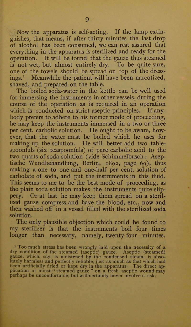 Now the apparatus is self-acting. If the lamp extin- guishes, that means, if after thirty minutes the last drop of alcohol has been consumed, we can rest assured that everything in the apparatus is sterilized and ready for the operation. It will be found that the gauze thus steamed is not wet, but almost entirely dry. To be quite sure, one of the towels should be spread on top of the dress- ings. 1 Meanwhile the patient will have been narcotized, shaved, and prepared on the table. The boiled soda-water in the kettle can be well used for immersing the instruments in other vessels, during the course of the operation as is required in an operation which is conducted on strict aseptic principles. If any- body prefers to adhere to his former mode of proceeding, he may keep the instruments immersed in a two or three per cent, carbolic solution. He ought to be aware, how- ever, that the water must be boiled which he uses for making up the solution. He will better add two table- spoonfuls (six teaspoonfuls) of pure carbolic acid to the two quarts of soda solution (vide Schimmelbusch : Asep- tische Wundbehandlung, Berlin, 1892, page 69), thus making a one to one and one-half per cent, solution of carbolate of soda, and put the instruments in this fluid. This seems to me to be the best mode of proceeding, as the plain soda solution makes the instruments quite slip- pery. Or at last he may keep them spread on a steril- ized gauze compress and have the blood, etc., now and then washed off in a vessel filled with the sterilized soda solution. The only plausible objection which could be found to my sterilizer is that the instruments boil four times longer than necessary, namely, twenty four minutes. 1 Too much stress has been wrongly laid upon the necessity of a dry condition of the steamed (aseptic) gauze. Aseptic (steamed) gauze, which, say, is moistened by the condensed steam, is abso- lutely harmless and perfectly reliable, just as much as that which had been artificially dried or kept dry in the apparatus. The direct ap- plication of moist “ steamed gauze ” on a fresh aseptic wound may perhaps be uncomfortable, but will certainly never involve a risk.