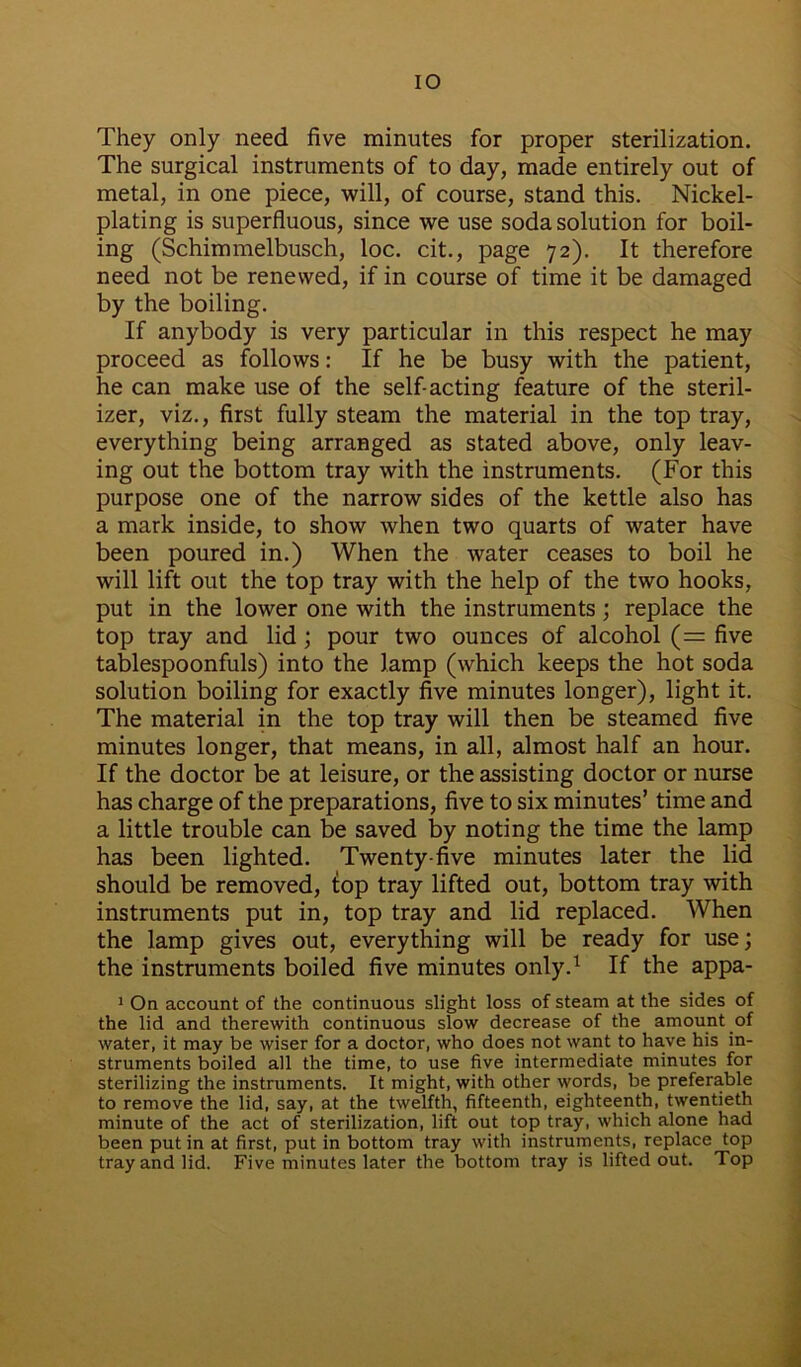 IO They only need five minutes for proper sterilization. The surgical instruments of to day, made entirely out of metal, in one piece, will, of course, stand this. Nickel- plating is superfluous, since we use soda solution for boil- ing (Schimmelbusch, loc. cit., page 72). It therefore need not be renewed, if in course of time it be damaged by the boiling. If anybody is very particular in this respect he may proceed as follows: If he be busy with the patient, he can make use of the self-acting feature of the steril- izer, viz., first fully steam the material in the top tray, everything being arranged as stated above, only leav- ing out the bottom tray with the instruments. (For this purpose one of the narrow sides of the kettle also has a mark inside, to show when two quarts of water have been poured in.) When the water ceases to boil he will lift out the top tray with the help of the two hooks, put in the lower one with the instruments; replace the top tray and lid; pour two ounces of alcohol (= five tablespoonfuls) into the lamp (which keeps the hot soda solution boiling for exactly five minutes longer), light it. The material in the top tray will then be steamed five minutes longer, that means, in all, almost half an hour. If the doctor be at leisure, or the assisting doctor or nurse has charge of the preparations, five to six minutes’ time and a little trouble can be saved by noting the time the lamp has been lighted. Twenty-five minutes later the lid should be removed, fop tray lifted out, bottom tray with instruments put in, top tray and lid replaced. When the lamp gives out, everything will be ready for use; the instruments boiled five minutes only.1 If the appa- 1 On account of the continuous slight loss of steam at the sides of the lid and therewith continuous slow decrease of the amount of water, it may be wiser for a doctor, who does not want to have his in- struments boiled all the time, to use five intermediate minutes for sterilizing the instruments. It might, with other words, be preferable to remove the lid, say, at the twelfth, fifteenth, eighteenth, twentieth minute of the act of sterilization, lift out top tray, which alone had been putin at first, put in bottom tray with instruments, replace top tray and lid. Five minutes later the bottom tray is lifted out. Top
