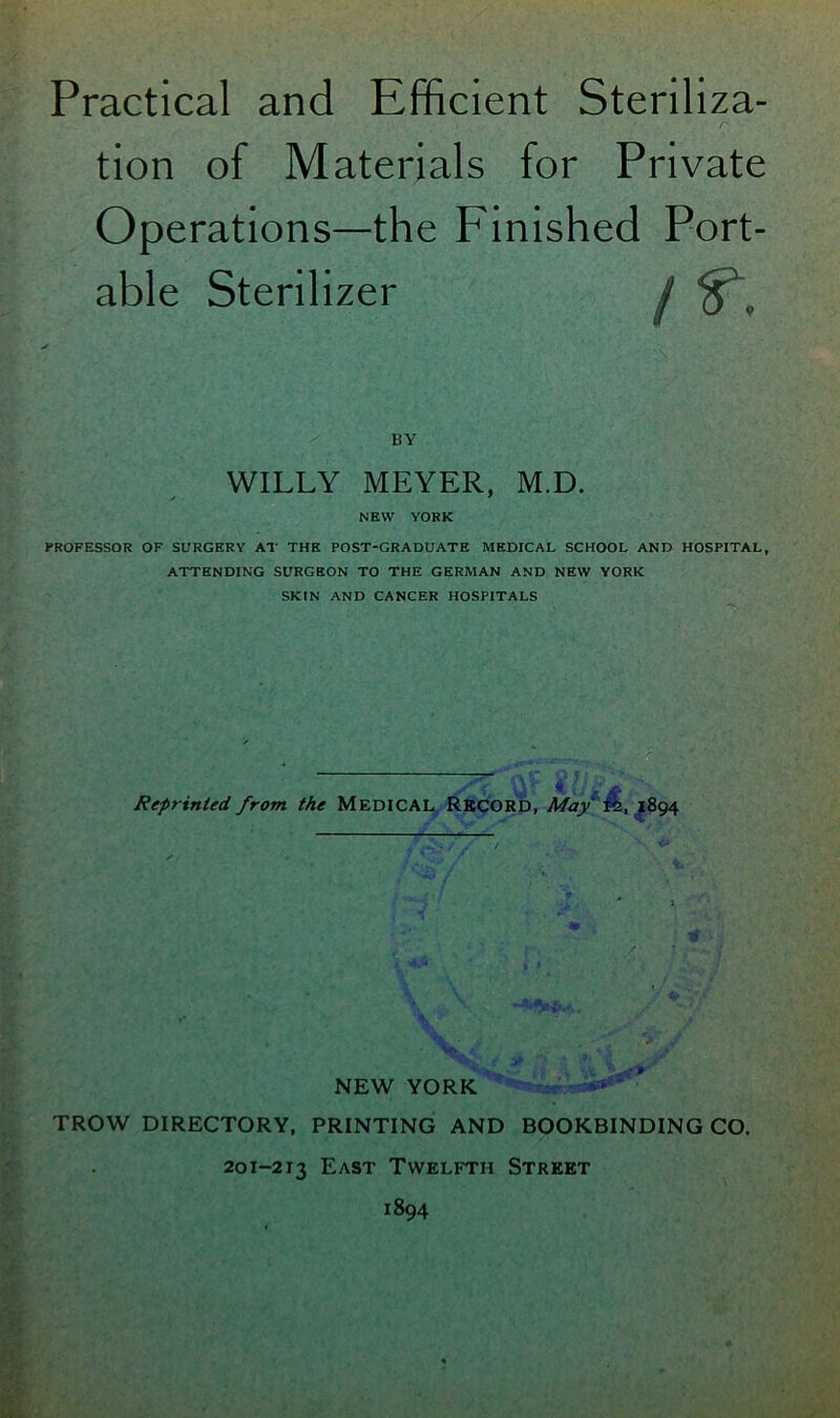 tion of Materials for Private Operations—the Finished Port- able Sterilizer j v BY WILLY MEYER, M.D. NEW YORK PROFESSOR OF SURGERY AT THE POST-GRADUATE MEDICAL SCHOOL AND HOSPITAL, ATTENDING SURGEON TO THE GERMAN AND NEW YORK SKIN AND CANCER HOSPITALS Reprinted from the MEDICAL RECORD, May' 1894 NEW YORK TROW DIRECTORY, PRINTING AND BOOKBINDING CO. 201-213 East Twelfth Street 1894