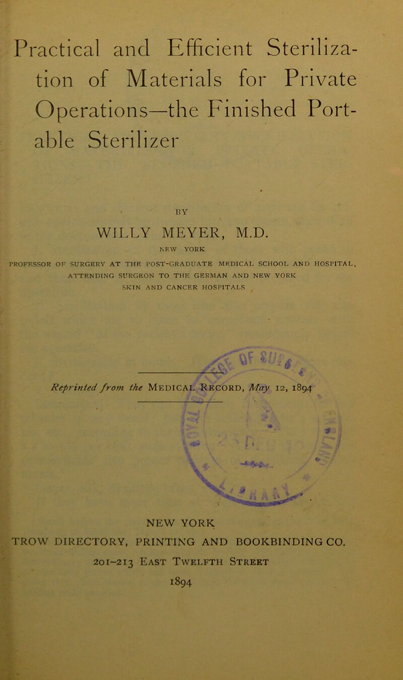 tion of Materials for Private Operations—the Finished Port- able Sterilizer BY WILLY MEYER, M.D. NF.W YORK PROFESSOR OF SURGERY AT THE POST-GRADUATE MEDICAL SCHOOL AND HOSPITAL, ATTENDING SURGEON TO THE GERMAN AND NEW YORK SKIN AND CANCER HOSPITALS 8// Reprinted from the Medical Record, May 12, 1894 NEW YORK TROW DIRECTORY, PRINTING AND BOOKBINDING CO. 201-213 East Twelfth Street 1894