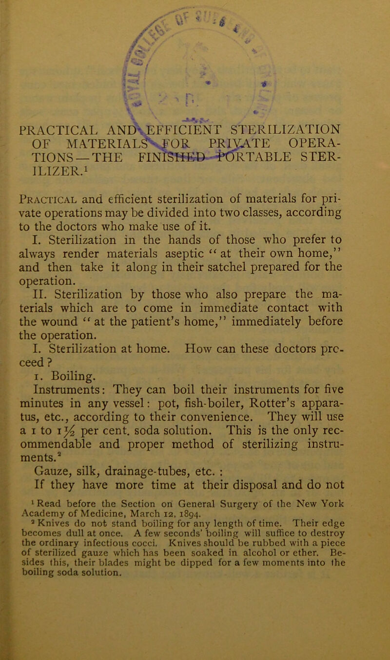 \ • •> PRACTICAL AND EFFICIENT STERILIZATION OF MATERIALS'^EOR PRIVATE OPERA- TIONS—THE FINISHED PORTABLE STER- ILIZER.1 Practical and efficient sterilization of materials for pri- vate operations may be divided into two classes, according to the doctors who make use of it. I. Sterilization in the hands of those who prefer to always render materials aseptic “ at their own home,” and then take it along in their satchel prepared for the operation. II. Sterilization by those who also prepare the ma- terials which are to come in immediate contact with the wound “ at the patient’s home,” immediately before the operation. I. Sterilization at home. How can these doctors pro- ceed ? i. Boiling. Instruments: They can boil their instruments for five minutes in any vessel: pot, fish-boiler, Rotter’s appara- tus, etc., according to their convenience. They will use a i to \ x/2 per cent, soda solution. This is the only rec- ommendable and proper method of sterilizing instru- ments.2 Gauze, silk, drainage-tubes, etc. : If they have more time at their disposal and do not 1 Read before the Section on General Surgery of the New York Academy of Medicine, March 12, 1894. 2 Knives do not stand boiling for any length of time. Their edge becomes dull at once. A few seconds’ boiling will suffice to destroy the ordinary infectious cocci. Knives should be rubbed with a piece of sterilized gauze which has been soaked in alcohol or ether. Be- sides this, their blades might be dipped for a few moments into the boiling soda solution.