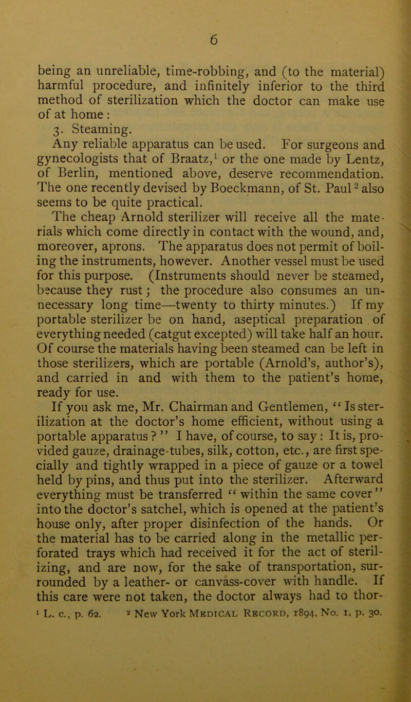 being an unreliable, time-robbing, and (to the material) harmful procedure, and infinitely inferior to the third method of sterilization which the doctor can make use of at home: 3. Steaming. Any reliable apparatus can be used. For surgeons and gynecologists that of Braatz,1 or the one made by Lentz, of Berlin, mentioned above, deserve recommendation. The one recently devised by Boeckmann, of St. Paul2 also seems to be quite practical. The cheap Arnold sterilizer will receive all the mate- rials which come directly in contact with the wound, and, moreover, aprons. The apparatus does not permit of boil- ing the instruments, however. Another vessel must be used for this purpose. (Instruments should never be steamed, because they rust; the procedure also consumes an un- necessary long time—twenty to thirty minutes.) If my portable sterilizer be on hand, aseptical preparation of everything needed (catgut excepted) will take half an hour. Of course the materials having been steamed can be left in those sterilizers, which are portable (Arnold’s, author’s), and carried in and with them to the patient’s home, ready for use. If you ask me, Mr. Chairman and Gentlemen, “ Is ster- ilization at the doctor’s home efficient, without using a portable apparatus ? ” I have, of course, to say: It is, pro- vided gauze, drainage-tubes, silk, cotton, etc., are first spe- cially and tightly wrapped in a piece of gauze or a towel held by pins, and thus put into the sterilizer. Afterward everything must be transferred “ within the same cover” into the doctor’s satchel, which is opened at the patient’s house only, after proper disinfection of the hands. Or the material has to be carried along in the metallic per- forated trays which had received it for the act of steril- izing, and are now, for the sake of transportation, sur- rounded by a leather- or canvass-cover with handle. If this care were not taken, the doctor always had to thor- 1 L. c., p. 62. 4 New York Medical Record, 1894, No. 1, p. 30.