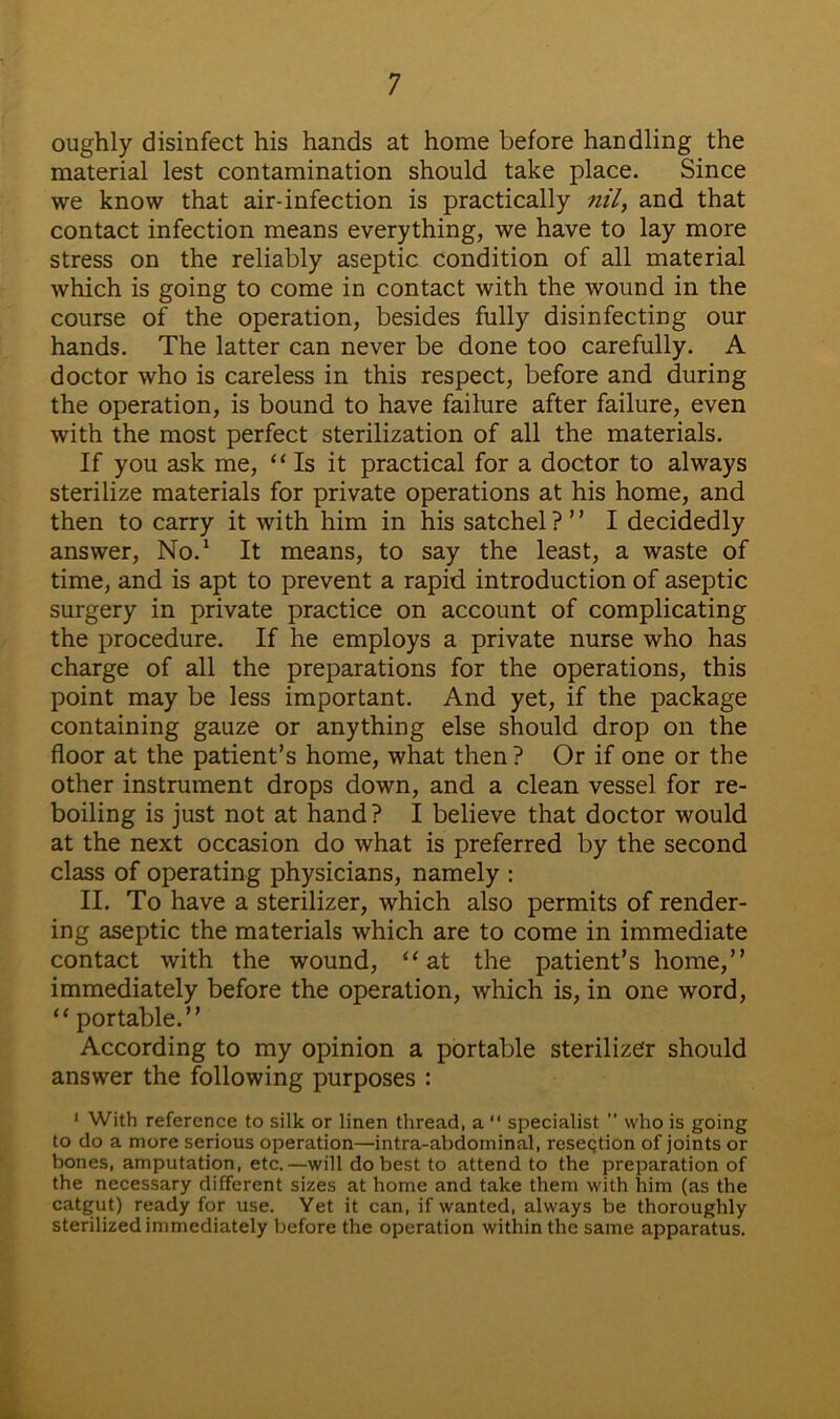 oughly disinfect his hands at home before handling the material lest contamination should take place. Since we know that air-infection is practically nil, and that contact infection means everything, we have to lay more stress on the reliably aseptic condition of all material which is going to come in contact with the wound in the course of the operation, besides fully disinfecting our hands. The latter can never be done too carefully. A doctor who is careless in this respect, before and during the operation, is bound to have failure after failure, even with the most perfect sterilization of all the materials. If you ask me, “Is it practical for a doctor to always sterilize materials for private operations at his home, and then to carry it with him in his satchel?” I decidedly answer, No.1 It means, to say the least, a waste of time, and is apt to prevent a rapid introduction of aseptic surgery in private practice on account of complicating the procedure. If he employs a private nurse who has charge of all the preparations for the operations, this point may be less important. And yet, if the package containing gauze or anything else should drop on the floor at the patient’s home, what then? Or if one or the other instrument drops down, and a clean vessel for re- boiling is just not at hand? I believe that doctor would at the next occasion do what is preferred by the second class of operating physicians, namely : II. To have a sterilizer, which also permits of render- ing aseptic the materials which are to come in immediate contact with the wound, “at the patient’s home,” immediately before the operation, which is, in one word, “ portable.” According to my opinion a portable sterilizer should answer the following purposes : 1 With reference to silk or linen thread, a “ specialist ” who is going to do a more serious operation—intra-abdominal, reseqtion of joints or bones, amputation, etc.—will do best to attend to the preparation of the necessary different sizes at home and take them with him (as the catgut) ready for use. Yet it can, if wanted, always be thoroughly sterilized immediately before the operation within the same apparatus.