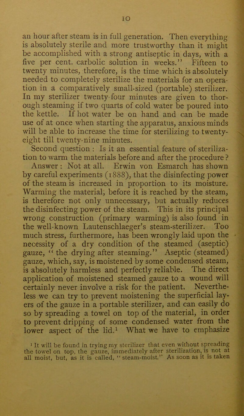 io an hour after steam is in full generation. Then everything is absolutely sterile and more trustworthy than it might be accomplished with a strong antiseptic in days, with a five per cent, carbolic solution in weeks.” Fifteen to twenty minutes, therefore, is the time which is absolutely needed to completely sterilize the materials for an opera- tion in a comparatively small-sized (portable) sterilizer. In my sterilizer twenty four minutes are given to thor- ough steaming if two quarts of cold water be poured into the kettle. If hot water be on hand and can be made use of at once when starting the apparatus, anxious minds will be able to increase the time for sterilizing to twenty- eight till twenty-nine minutes. Second question : Is it an essential feature of steriliza- tion to warm the materials before and after the procedure ? Answer : Not at all. Erwin von Esmarch has shown by careful experiments (1888), that the disinfecting power of the steam is increased in proportion to its moisture. Warming the material, before it is reached by the steam, is therefore not only unnecessary, but actually reduces the disinfecting power of the steam. This in its principal wrong construction (primary warming) is also found in the well-known Lautenschlaeger’s steam-sterilizer. Too much stress, furthermore, has been wrongly laid upon the necessity of a dry condition of the steamed (aseptic) gauze, “ the drying after steaming.” Aseptic (steamed) gauze, which, say, is moistened by some condensed steam, is absolutely harmless and perfectly reliable. The direct application of moistened steamed gauze to a wound will certainly never involve a risk for the patient. Neverthe- less we can try to prevent moistening the superficial lay- ers of the gauze in a portable sterilizer, and can easily do so by spreading a towel on top of the material, in order to prevent dripping of some condensed water from the lower aspect of the lid.1 What we have to emphasize 1 It will be found in trying my sterilizer that even without spreading the towel on top, the gauze, immediately after sterilization, is not at all moist, but, as it is called, “ steam-moist.’’ As soon as it is taken