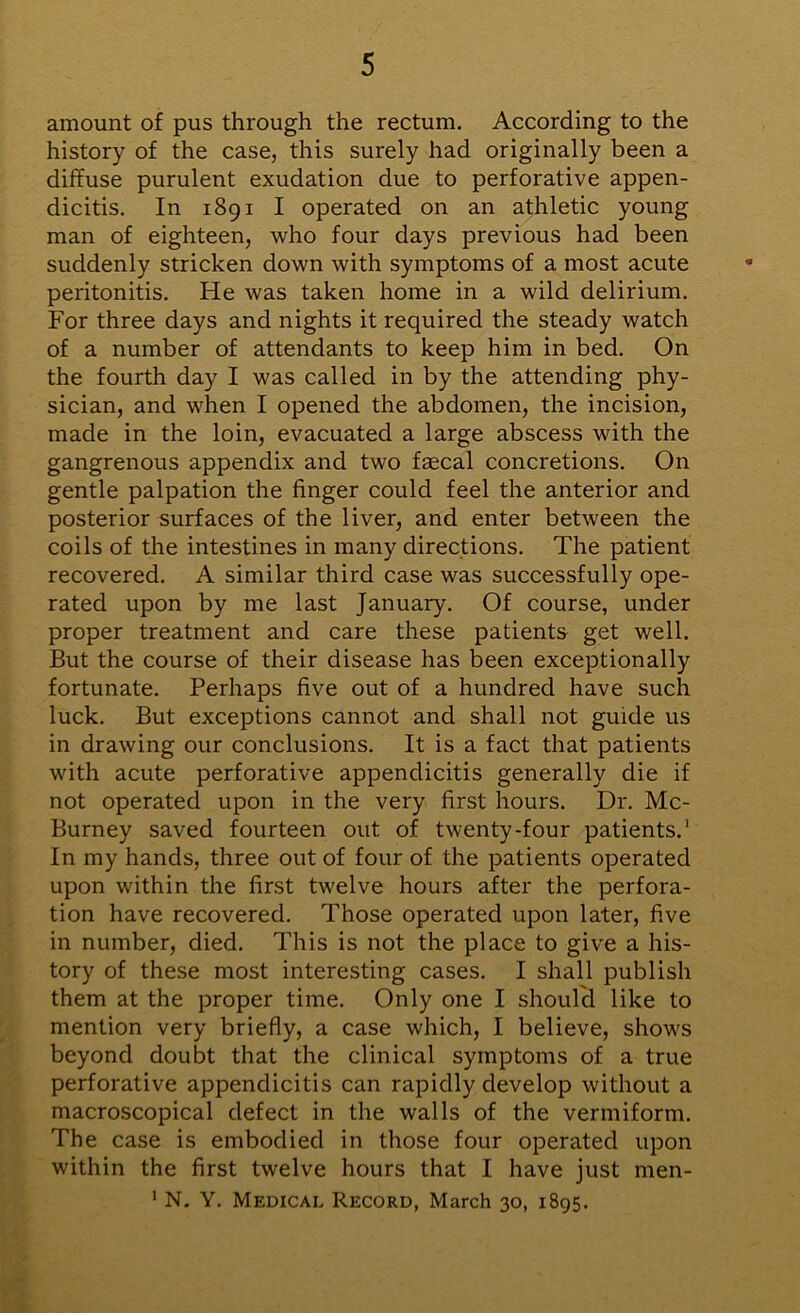 amount of pus through the rectum. According to the history of the case, this surely had originally been a diffuse purulent exudation due to perforative appen- dicitis. In 1891 I operated on an athletic young man of eighteen, who four days previous had been suddenly stricken down with symptoms of a most acute peritonitis. He was taken home in a wild delirium. For three days and nights it required the steady watch of a number of attendants to keep him in bed. On the fourth day I was called in by the attending phy- sician, and when I opened the abdomen, the incision, made in the loin, evacuated a large abscess with the gangrenous appendix and two faecal concretions. On gentle palpation the finger could feel the anterior and posterior surfaces of the liver, and enter between the coils of the intestines in many directions. The patient recovered. A similar third case was successfully ope- rated upon by me last January. Of course, under proper treatment and care these patients get well. But the course of their disease has been exceptionally fortunate. Perhaps five out of a hundred have such luck. But exceptions cannot and shall not guide us in drawing our conclusions. It is a fact that patients with acute perforative appendicitis generally die if not operated upon in the very first hours. Dr. Mc- Burney saved fourteen out of twenty-four patients.1 In my hands, three out of four of the patients operated upon within the first twelve hours after the perfora- tion have recovered. Those operated upon later, five in number, died. This is not the place to give a his- tory of these most interesting cases. I shall publish them at the proper time. Only one I should like to mention very briefly, a case which, I believe, shows beyond doubt that the clinical symptoms of a true perforative appendicitis can rapidly develop without a macroscopical defect in the walls of the vermiform. The case is embodied in those four operated upon within the first twelve hours that I have just men- 1 N. Y. Medical Record, March 30, 1895.