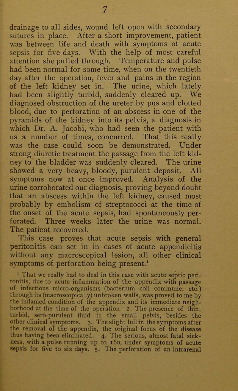 drainage to all sides, wound left open with secondary sutures in place. After a short improvement, patient was between life and death with symptoms of acute sepsis for five days. With the help of most careful attention she pulled through. Temperature and pulse had been normal for some time, when on the twentieth day after the operation, fever and pains in the region of the left kidney set in. The urine, which lately had been slightly turbid, suddenly cleared up. We diagnosed obstruction of the ureter by pus and clotted blood, due to perforation of an abscess in one of the pyramids of the kidney into its pelvis, a diagnosis in which Dr. A. Jacobi, who had seen the patient with us a number of times, concurred. That this really was the case could soon be demonstrated. Under strong diuretic treatment the passage from the left kid- ney to the bladder was suddenly cleared. The urine showed a very heavy, bloody, purulent deposit. All symptoms now at once improved. Analysis of the urine corroborated our diagnosis, proving beyond doubt that an abscess within the left kidney, caused most probably by embolism of streptococci at the time of the onset of the acute sepsis, had spontaneously per- forated. Three weeks later the urine was normal. The patient recovered. This case proves that acute sepsis with general peritonitis can set in in cases of acute appendicitis without any macroscopical lesion, all other clinical symptoms of perforation being present.1 1 That we really had to deal in this case with acute septic peri- tonitis, due to acute inflammation of the appendix with passage of infectious micro-organisms (bacterium coli commune, etc.) through its (macroscopically) unbroken walls, was proved to me by the inflamed condition of the appendix and its immediate neigh- borhood at the time of the operation. 2. The presence of thin, turbid, sero-purulent fluid in the small pelvis, besides the other clinical symptoms. 3. The slight lull in the symptoms after the removal of the appendix, the original focus of the disease thus having been eliminated. 4. The serious, almost fatal sick- ness, with a pulse running up to 160, under symptoms of acute sepsis for five to six days. 5. The perforation of an intrarenal