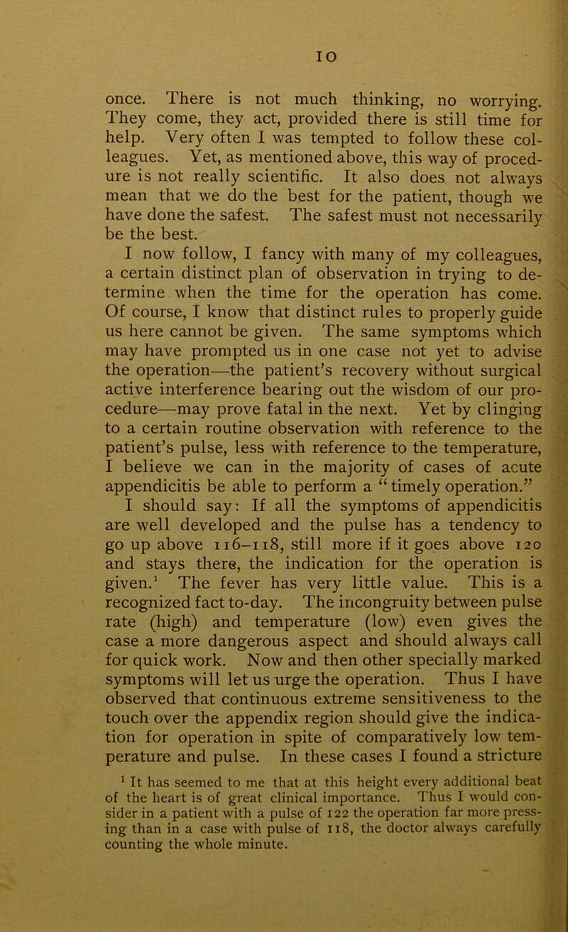 IO once. There is not much thinking, no worrying. They come, they act, provided there is still time for help. Very often I was tempted to follow these col- leagues. Yet, as mentioned above, this way of proced- ure is not really scientific. It also does not always mean that we do the best for the patient, though we have done the safest. The safest must not necessarily be the best. I now follow, I fancy with many of my colleagues, a certain distinct plan of observation in trying to de- termine when the time for the operation has come. Of course, I know that distinct rules to properly guide us here cannot be given. The same symptoms which may have prompted us in one case not yet to advise the operation—the patient’s recovery without surgical active interference bearing out the wisdom of our pro- cedure—may prove fatal in the next. Yet by clinging to a certain routine observation with reference to the patient’s pulse, less with reference to the temperature, I believe we can in the majority of cases of acute appendicitis be able to perform a “ timely operation.” I should say: If all the symptoms of appendicitis are well developed and the pulse has a tendency to go up above 116-118, still more if it goes above 120 and stays there, the indication for the operation is given.1 The fever has very little value. This is a recognized fact to-day. The incongruity between pulse rate (high) and temperature (low) even gives the case a more dangerous aspect and should always call for quick work. Now and then other specially marked symptoms will let us urge the operation. Thus I have observed that continuous extreme sensitiveness to the touch over the appendix region should give the indica- tion for operation in spite of comparatively low tem- perature and pulse. In these cases I found a stricture 1 It has seemed to me that at this height every additional beat of the heart is of great clinical importance. Thus I would con- sider in a patient with a pulse of 122 the operation far more press- ing than in a case with pulse of 118, the doctor always carefully counting the whole minute.