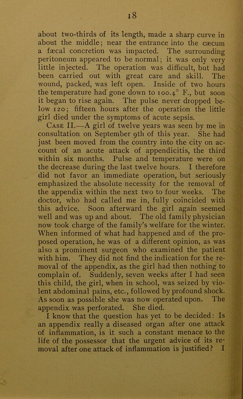 about two-thirds of its length, made a sharp curve in about the middle; near the entrance into the caecum a faecal concretion was impacted. The surrounding peritoneum appeared to be normal; it was only very little injected. The operation was difficult, but had been carried out with great care and skill. The wound, packed, was left open. Inside of two hours the temperature had gone down to 100.4° F., but soon it began to rise again. The pulse never dropped be- low 120; fifteen hours after the operation the little girl died under the symptoms of acute sepsis. Case II.—A girl of twelve years was seen by me in consultation on September 9th of this year. She had just been moved from the country into the city on ac- count of an acute attack of appendicitis, the third within six months. Pulse and temperature were on the decrease during the last twelve hours. I therefore did not favor an immediate operation, but seriously emphasized the absolute necessity for the removal of the appendix within the next two to four weeks. The doctor, who had called me in, fully coincided with this advice. Soon afterward the girl again seemed well and was up and about. The old family physician now took charge of the family’s welfare for the winter. When informed of what had happened and of the pro- posed operation, he was of a different opinion, as was also a prominent surgeon who examined the patient with him. They did not find the indication for the re- moval of the appendix, as the girl had then nothing to complain of. Suddenly, seven weeks after I had seen this child, the girl, when in school, was seized by vio- lent abdominal pains, etc., followed by profound shock. As soon as possible she was now operated upon. The appendix was perforated. She died. I know that the question has yet to be decided: Is an appendix really a diseased organ after one attack of inflammation, is it such a constant menace to the life of the possessor that the urgent advice of its re- moval after one attack of inflammation is justified? I