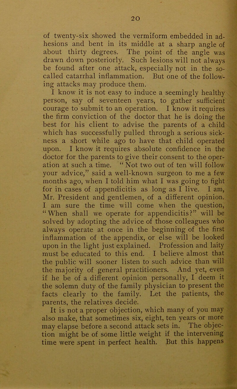 of twenty-six showed the vermiform embedded in ad- hesions and bent in its middle at a sharp angle of about thirty degrees. The point of the angle was drawn down posteriorly. Such lesions will not always be found after one attack, especially not in the so- called catarrhal inflammation. But one of the follow- ing attacks may produce them. I know it is not easy to induce a seemingly healthy person, say of seventeen years, to gather sufficient courage to submit to an operation. I know it requires the firm conviction of the doctor that he is doing the best for his client to advise the parents of a child which has successfully pulled through a serious sick- ness a short while ago to have that child operated upon. I know it requires absolute confidence in the doctor for the parents to give their consent to the oper- ation at such a time. “ Not two out of ten will follow your advice,” said a well-known surgeon to me a few months ago, when I told him what I was going to fight for in cases of appendicitis as long as I live. I am, Mr. President and gentlemen, of a different opinion. I am sure the time will come when the question, “When shall we operate for appendicitis?” will be solved by adopting the advice of those colleagues who always operate at once in the beginning of the first inflammation of the appendix, or else will be looked upon in the light just explained. Profession and laity must be educated to this end. I believe almost that the public will sooner listen to such advice than will the majority of general practitioners. And yet, even if he be of a different opinion personally, I deem it the solemn duty of the family physician to present the facts clearly to the family. Let the patients, the parents, the relatives decide. It is not a proper objection, which many of you may also make, that sometimes six, eight, ten years or more may elapse before a second attack sets in. The objec- tion might be of some little weight if the intervening time were spent in perfect health. But this happens