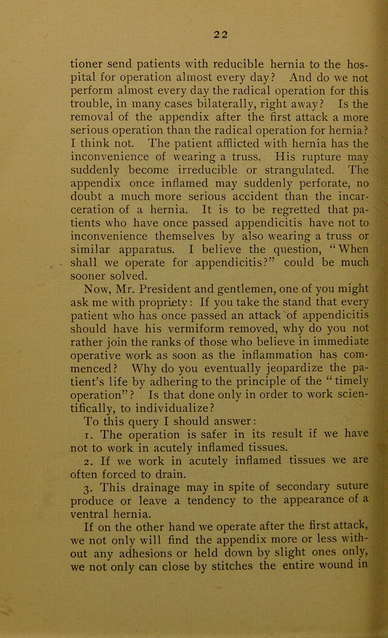 tioner send patients with reducible hernia to the hos- pital for operation almost every day? And do we not perform almost every day the radical operation for this trouble, in many cases bilaterally, right away? Is the removal of the appendix after the first attack a more serious operation than the radical operation for hernia? I think not. The patient afflicted with hernia has the inconvenience of wearing a truss. His rupture may suddenly become irreducible or strangulated. The appendix once inflamed may suddenly perforate, no doubt a much more serious accident than the incar- ceration of a hernia. It is to be regretted that pa- tients who have once passed appendicitis have not to inconvenience themselves by also wearing a truss or similar apparatus. I believe the question, “When shall we operate for appendicitis?” could be much sooner solved. Now, Mr. President and gentlemen, one of you might ask me with propriety: If you take the stand that every patient who has once passed an attack of appendicitis should have his vermiform removed, why do you not rather join the ranks of those who believe in immediate operative work as soon as the inflammation has com- menced? Why do you eventually jeopardize the pa- tient’s life by adhering to the principle of the “ timely operation” ? Is that done only in order to work scien- tifically, to individualize? To this query I should answer: 1. The operation is safer in its result if we have not to work in acutely inflamed tissues. 2. If we work in acutely inflamed tissues we are often forced to drain. 3. This drainage may in spite of secondary suture produce or leave a tendency to the appearance of a ventral hernia. If on the other hand we operate after the first attack, we not only will find the appendix more or less with- out any adhesions or held down by slight ones only, we not only can close by stitches the entire wound in