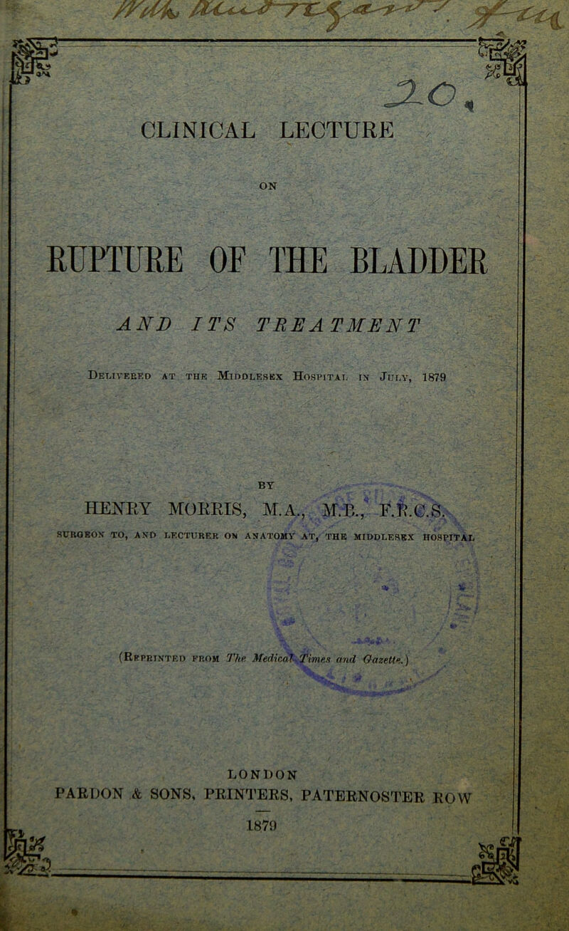 — —-- ~—— — ZL~— B '4H JLO, m ON RUPTURE OF THE BLADDER AND ITS TREATMENT Delivered at the Middlesex Hospital in July, 1879 BY HENRY MORRIS, M.A., MR., F.R.C.S. SURGEON TO, AND LECTURER ON ANATOMY AT, THE MIDDLESEX HOSPITAL (Reprinted from The Medical Times and Gazette.) LONDON PARDON & SONS, PRINTERS, PATERNOSTER ROW 1870 % 1879