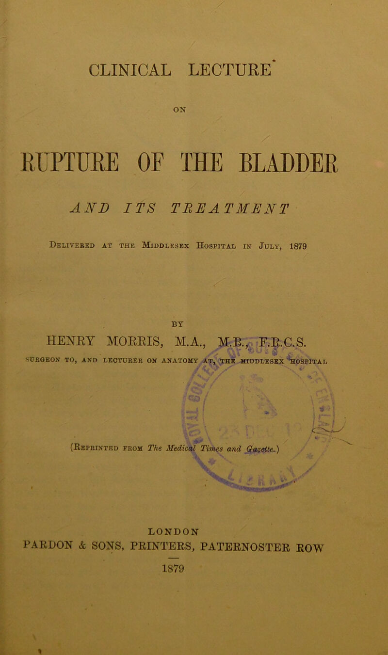 ON / RUPTURE OF THE BLADDER AND ITS TREATMENT Delivered at the Middlesex Hospital in July, 1879 HENRY MORRIS, M.A., M.E., F.RC.S. SURGEON TO, AND LECTURER ON ANATOMY AT, THE MIDDLESEX ''HOSPITAL • .•x• ** \ (Keprinted from The Medical Times and Gazette.) LONDON PARDON & SONS, PRINTERS, PATERNOSTER ROW 1879