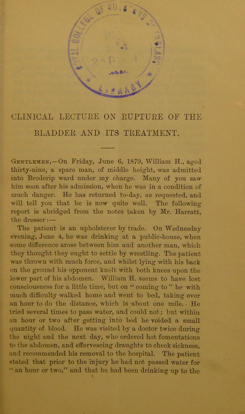 CLINICAL LECTUEE ON EUPTUEE OF THE BLAODEE AND ITS TREATMENT. Gentlemen, —On Friday, June 6, 1879, William H., aged thirty-nine, a spare man, of middle height, was admitted into Broderip ward under my charge. Many of yon saw him soon after his admission, when he was in a condition of much danger. He has returned to-day, as requested, and will tell you that he is now quite well. The following report is abridged from the notes taken by Mr. Harratt, the di-esser:— The patient is an upholsterer by trade. On Wednesday evening, June 4, he was drinking at a public-house, when some difference arose between him and another man, which they thought they ought to settle by wrestling. The patient was thrown with much force, and whilst lying with his back on the ground his opponent knelt with both knees upon the lower part of his abdomen. William H. seems to have lost consciousness for a little time, but on “ coming to ” he with much difficulty walked home and went to bed, taking over an hour to do the distance, which is about one mile. • He tried several times to pass water, and could not; but within an hour or two after getting into bed he voided a small <|uantity of blood. He was visited by a doctor twice during the night and the next day, who ordered hot fomentations to the abdomen, and effervescing draughts to check sickness, and recommended his removal to the hospital. The patient stated that prior to the injury he had not passed water for “ an hour or two,” and that he had been drinking up to the