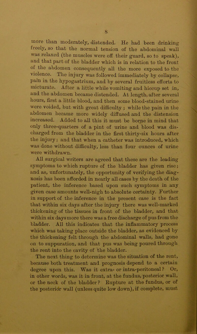 more than moderately, distended. He had been drinking freely, so that the normal tension of the abdominal wall was relaxed (the muscles were off their guard, so to speak), and that part of the bladder which is in relation to the front of the abdomen consequently all the more exposed to the violence. The injury was followed immediately by collapse, pain in the hypogastrium, and by several fruitless efforts to micturate. After a little while vomiting and hiccup set in, and the abdomen became distended. At length, after several hours, first a little blood, and then some blood-stained urine were voided, but with great difficulty ; while the pain in the abdomen became rnoi'e widely diffused and the distension increased. Added to all this it must be borne in mind that only three-quarters of a pint of urine and blood was dis- charged from the bladder in the first thirty-six hours after the injury; and that when a catheter was introduced, which was done without difficulty, less than four ounces of urine were withdrawn. All surgical writers are agreed that these are the leading symptoms to which rupture of the bladder has given rise; and as, unfortunately, the opportunity of verifying the diag- nosis has been afforded in nearly all cases by the death of the patient, the inference based upon such symptoms in any given case amounts well-nigh to absolute certainty. Further in support of the inference in the present case is the fact that within six days after the injury there was well-marked thickening of the tissues in front of the bladder, and that within six days more there was a free discharge of pus from the bladder. All this indicates that the inflammatory process which was taking place outside the bladder, as evidenced by the thickening felt through the abdominal walls, had gone on to suppuration, and that pus was being poured through the rent into the cavity of the bladder. The next thing to determine was the situation of the rent, because both treatment and prognosis depend to a certain degree upon this. Was it extra-or intra-peritoneal ? Or, in other words, was it in front, at the fundus, posterior wall, or the neck of the bladder ? Rupture at the fundus, or of the posterior wall (unless quite low down), if complete, must