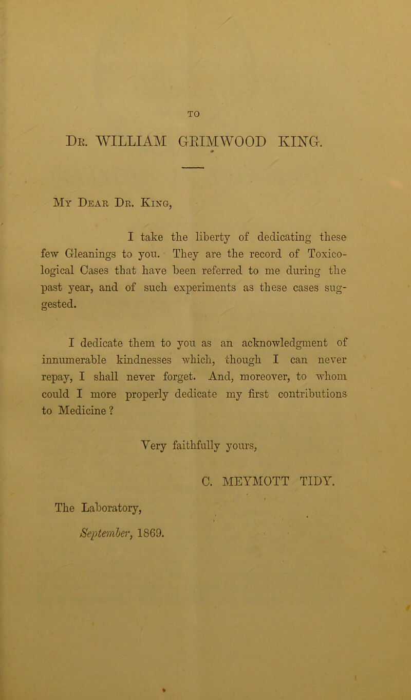 TO Dr. WILLIAM GEIMWOOD KING. 0 My Dear Dr. King, I take the liberty of dedicating these few Gleanings to you. They are the record of Toxico- logical Cases that have been referred to me during the past year, and of such experiments as these cases sug- gested. I dedicate them to you as an acknowledgment of innumerable kindnesses which, though I can never repay, I shall never forget. And, moreover, to whom could I more properly dedicate my first contributions to Medicine? Very faithfully yours, The Laboratory, September, 1869. C. MEYMOTT TIDY. %