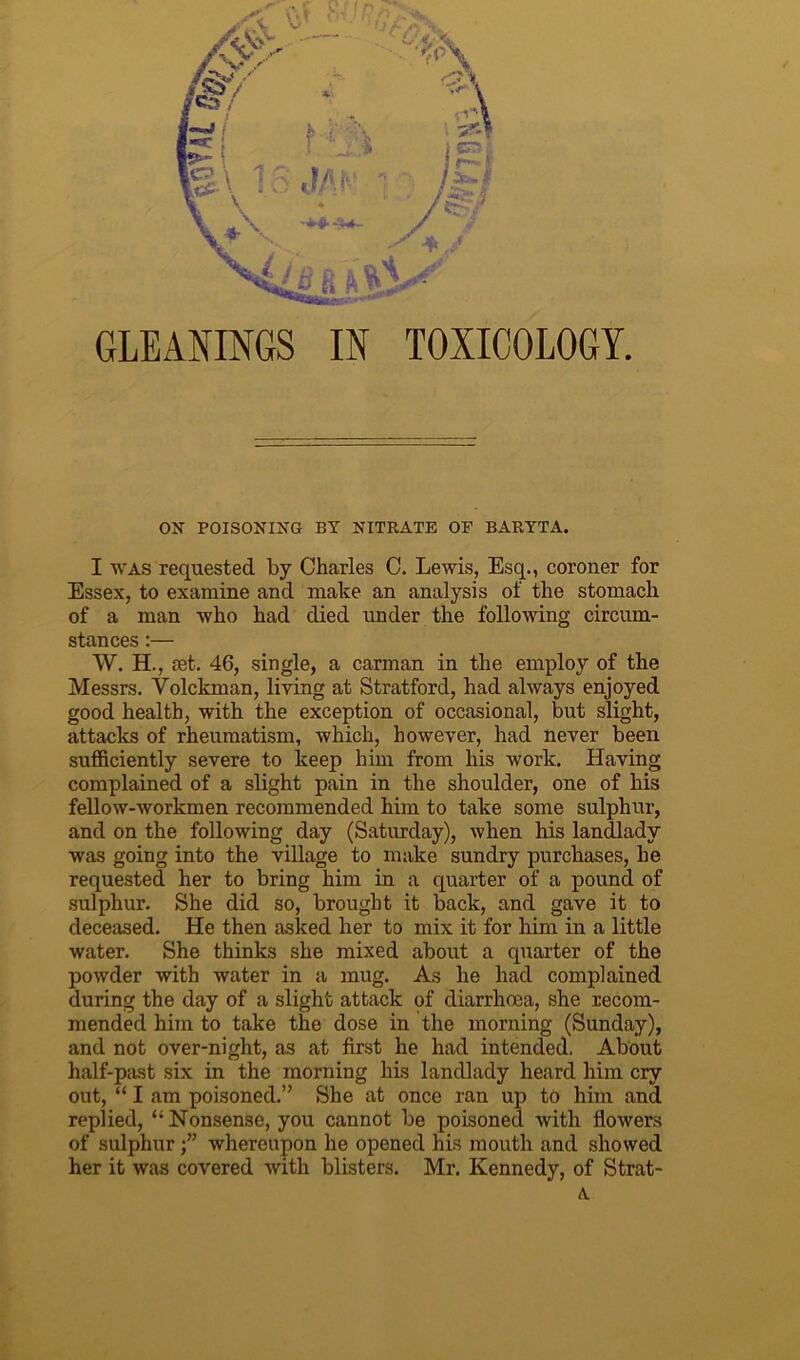 GLEANINGS IN TOXICOLOGY. ON POISONING BY NITRATE OF BARYTA. I was requested by Charles C. Lewis, Esq., coroner for Essex, to examine and make an analysis of the stomach of a man who had died under the following circum- stances :— W. H., rnt. 46, single, a carman in the employ of the Messrs. Volckman, living at Stratford, had always enjoyed good health, with the exception of occasional, but slight, attacks of rheumatism, which, however, had never been sufficiently severe to keep him from his work. Having complained of a slight pain in the shoulder, one of his fellow-workmen recommended him to take some sulphur, and on the following day (Saturday), when his landlady was going into the village to make sundry purchases, he requested her to bring him in a quarter of a pound of sulphur. She did so, brought it back, and gave it to deceased. He then asked her to mix it for him in a little water. She thinks she mixed about a quarter of the powder with water in a mug. As he had complained during the day of a slight attack of diarrhoea, she recom- mended him to take the dose in the morning (Sunday), and not over-night, as at first he had intended. About half-past six in the morning his landlady heard him cry out, “ I am poisoned.” She at once ran up to him and replied, ‘‘Nonsense, you cannot be poisoned with flowers of sulphur whereupon he opened his mouth and showed her it was covered with blisters. Mr. Kennedy, of Strat- A