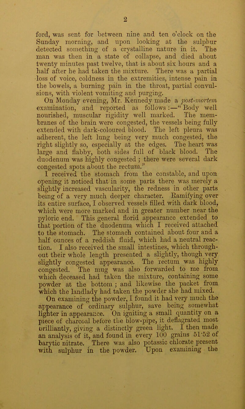 ford, was sent for between nine and ten o’clock on the Sunday morning, and upon looking at the sulphur detected something of a crystalline nature in it. The man was then in a state of collapse, and died about twenty minutes past twelve, that is about six hours and a half after he had taken the mixture. There was a partial loss of voice, coldness in the extremities, intense pain in the bowels, a burning pain in the throat, partial convul- sions, with violent vomiting and purging. On Monday evening, Mr. Kennedy made a post-mortem examination, and reported as follows:—“ Body well nourished, muscular rigidity well marked. The mem- branes of the brain were congested, the vessels being fully extended with dark-coloured blood. The left pleura was adherent, the left lung being very much congested, the right slightly so, especially at the edges. The heart was large and flabby, both sides full of black blood. The duodenum was highly congested ; there were several dark congested spots about the rectum.” I received the stomach from the constable, and upon opening it noticed that in some parts there was merely a slightly increased vascularity, the redness in other parts being of a very much deeper character. Ramifying over its entire surface, I observed vessels filled with dark blood, which were more marked and in greater number near the pyloric end. This general florid appearance extended to that portion of the duodenum which I received attached to the stomach. The stomach contained about four and a half ounces of a reddish fluid, which had a neutral reac- tion. I also received the small intestines, which through- out their whole length presented a slightly, though .very slightly congested appearance. The rectum was highly congested. The mug was also forwarded to me from which deceased had taken the mixture, containing some powder at the bottom ; and likewise the packet from which the landlady had taken the powder she had mixed. On examining the powder, I found it had very much the appearance of ordinary sulphur, save being somewhat lighter in appearance. On igniting a small quantity on a piece of charcoal before the blow-pipe, it deflagrated most brilliantly, giving a distinctly green light. I then made, an analysis of it, and found in every 100 grains 5T52 of barytic nitrate. There was also potassic chlorate present with sulphur in the powder. Upon examining the