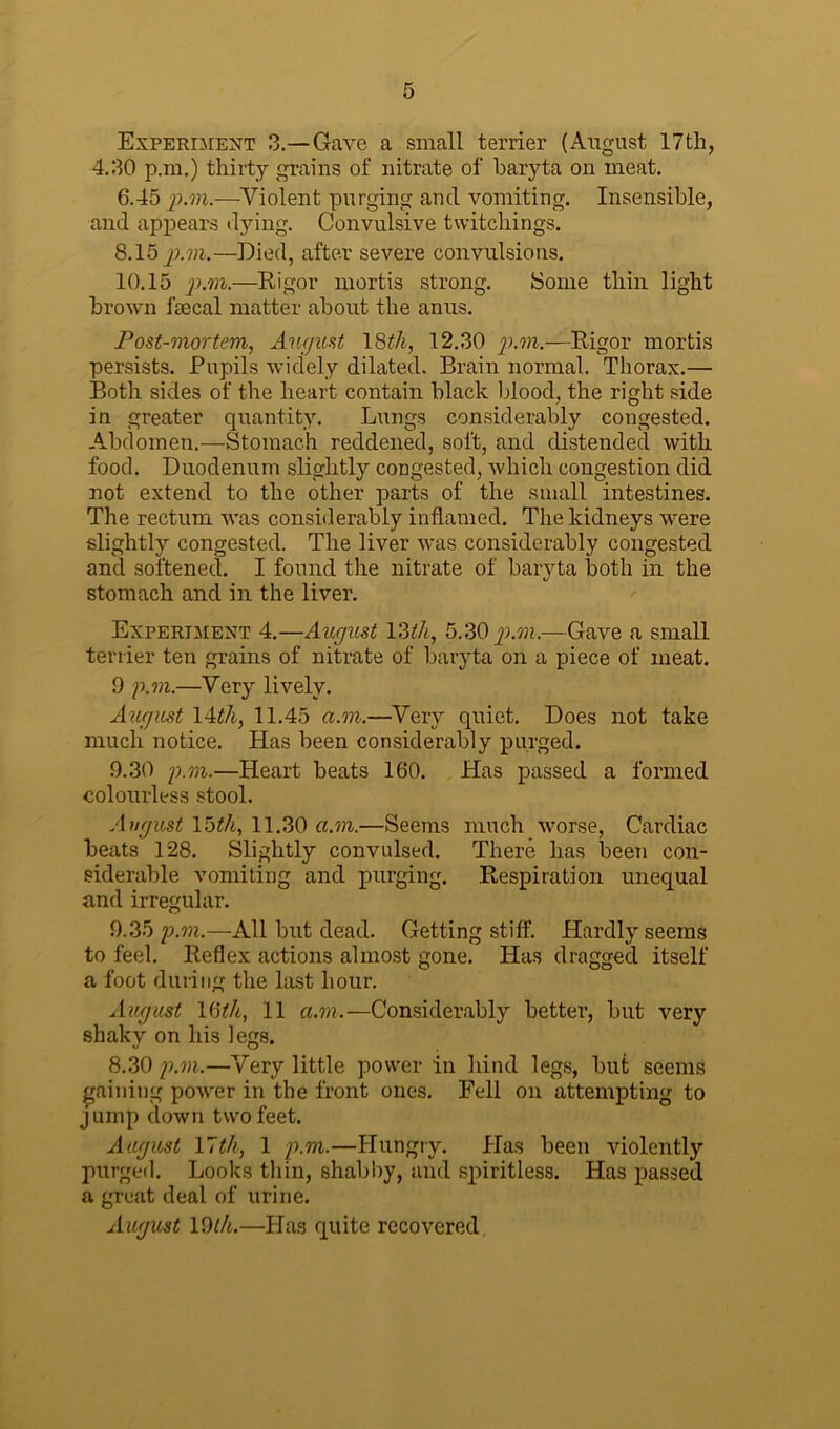 Experiment 3.—Gave a small terrier (August 17th, 4.30 p.m.) thirty grains of nitrate of baryta on meat. 6.45 p.m.—Violent purging and vomiting. Insensible, and appears dying. Convulsive twitchirigs. 8.15 p.m.—Died, after severe convulsions. 10.15 p.m.—Rigor mortis strong. Some thin light brown fecal matter about the anus. Post-mortem, August 18th, 12.30 p.m.—Rigor mortis persists. Pupils widely dilated. Brain normal. Thorax.— Both sides of the heart contain black blood, the right side in greater quantity. Lungs considerably congested. .Abdomen.—Stomach reddened, soft, and distended with food. Duodenum slightly congested, which congestion did not extend to the other parts of the small intestines. The rectum was considerably inflamed. The kidneys were slightly congested. The liver was considerably congested and softened. I found the nitrate of baryta both in the stomach and in the liver. Experiment 4.—August 13th, 5.30 p.m.—Gave a small terrier ten grains of nitrate of baryta on a piece of meat. 9 p.m.—Very lively. August 14th, 11.45 a.m.—Very quiet. Does not take much notice. Has been considerably purged. 9.30 p.m.—Heart beats 160. Has passed a formed colourless stool. August 15th, 11.30 a.m.—Seems much worse, Cardiac beats 128. Slightly convulsed. There has been con- siderable vomiting and purging. Respiration unequal and irregular. 9.35 p.m.—All but dead. Getting stiff. Hardly seems to feel. Reflex actions almost gone. Has dragged itself a foot during the last hour. August 16Vi, 11 a.m.—Considerably better, but very shaky on his legs. 8.30 p.m.—Very little power in hind legs, but seems gaining power in the front ones. Fell on attempting to jump down two feet. August 17th, 1 p.m.—Hungry. Has been violently purged. Looks thin, shabby, and spiritless. Has passed a great deal of urine. August 19th.—Has quite recovered