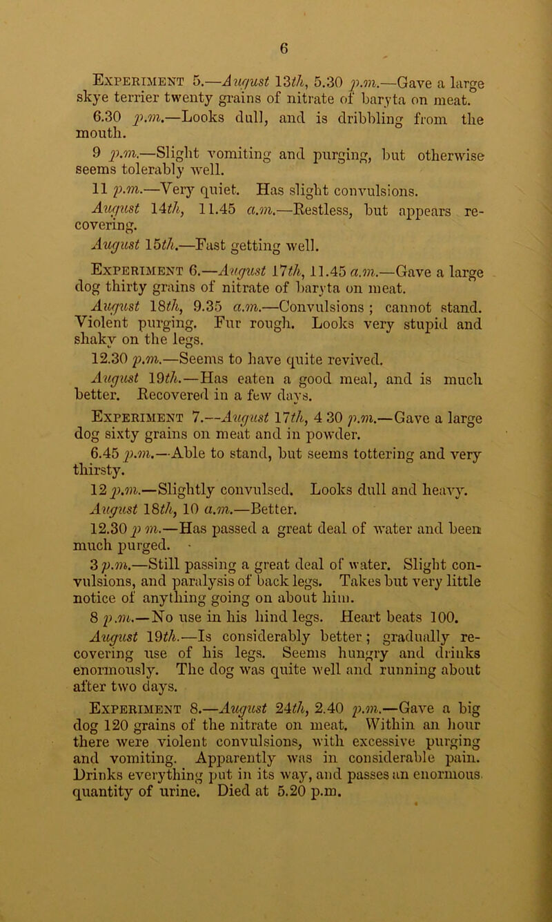 Experiment 5.—August YZth, 5.30 p.m.—Gave a large slcye terrier twenty grains of nitrate of baryta on meat. 6.30 p.m.—Looks dull, and is dribbling from the mouth. 9 p.m.—Slight vomiting and purging, but otherwise seems tolerably well. 11 p.m.—Very quiet. Has slight convulsions. August 14th, 11.45 a.m.—Restless, but appears re- covering. August 15th.—Fast getting well. Experiment 6.—August 17th, 11.45 a.m.—Gave a large dog thirty grains of nitrate of baryta on meat. August 18th, 9.35 a.m.—Convulsions ; cannot stand. Violent purging. Fur rough. Looks very stupid and shaky on the legs. 12.30 p.m.—Seems to have quite revived. August 19th.—Has eaten a good meal, and is much better. Recovered in a few days. Experiment 7.—August VIth, 4 30 p.m.—Gave a large dog sixty grains on meat and in powder. 6.45 p.m.—Able to stand, but seems tottering and very thirsty. 12 p.m.—Slightly convulsed. Looks dull and heavy. August 18th, 10 a.m.—Better. 12.30 p m.—Has passed a great deal of water and been much purged. 3 p.m.—Still passing a great deal of water. Slight con- vulsions, and paralysis of back legs. Takes but very little notice of anything going on about him. 8 p.m.—No use in his hind legs. Heart beats 100. August 19^/i.-—Is considerably better; gradually re- covering use of his legs. Seems hungry and drinks enormously. The dog was quite well and running about after two days. Experiment 8.—August 24th, 2.40 p.m.—Gave a big dog 120 grains of the nitrate on meat. Within an hour there were violent convulsions, with excessive purging and vomiting. Apparently was in considerable pain. Drinks everything put in its way, and passes an enormous quantity of urine. Died at 5.20 p.m.