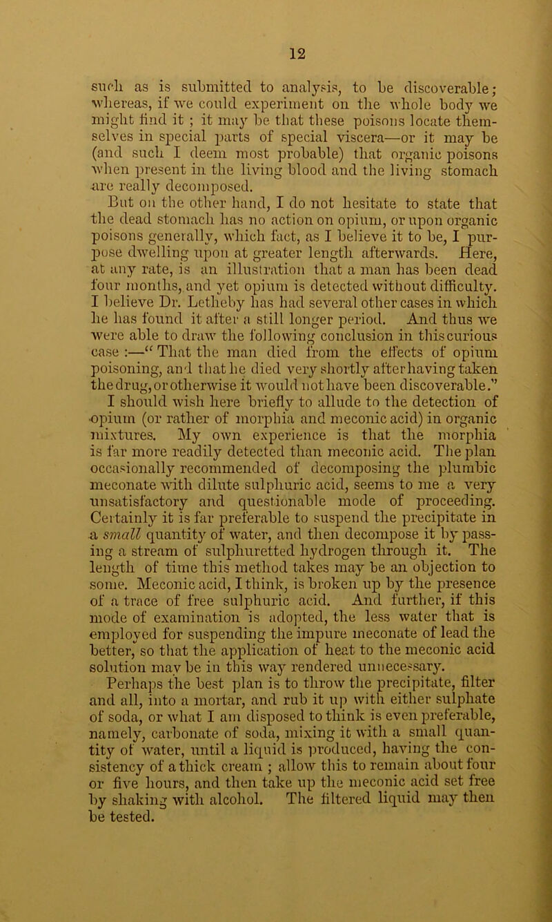 sucli as is submitted to analysis, to he discoverable; whereas, if we could experiment on the whole body we might find it ; it may he that these poisons locate them- selves in special parts of special viscera—or it may he (and such I deem most probable) that organic poisons when present in the living blood and the living stomach •are really decomposed. But on the other hand, I do not hesitate to state that the dead stomach has no action on opium, or upon organic poisons generally, which fact, as I believe it to be, I pur- pose dwelling upon at greater length afterwards. Here, at any rate, is an illustration that a man has been dead four months, and yet opium is detected without difficulty. I believe Dr. Letheby has had several other cases in which he has found it after a still longer period. And thus we were able to draw the following conclusion in this curious case :—“ That the man died from the effects of opium poisoning, and that lie died very shortly after having taken the drug, or otherwise it would not have been discoverable.” I should wish here briefly to allude to the detection of ■opium (or rather of morphia and meconic acid) in organic mixtures. My own experience is that the morphia is far more readily detected than meconic acid. The plan occasionally recommended of decomposing the plumbic meconate with dilute sulphuric acid, seems to me a very unsatisfactory and questionable mode of proceeding. Certainly it is far preferable to suspend the precipitate in a small quantity of water, and then decompose it by pass- ing a stream of sulphuretted hydrogen through it. The length of time this method takes may be an objection to some. Meconic acid, I think, is broken up by the presence of a trace of free sulphuric acid. And further, if this mode of examination is adopted, the less water that is employed for suspending the impure meconate of lead the better, so that the application of heat to the meconic acid solution may be in this way rendered unnecessary. Perhaps the best plan is to throw the precipitate, filter and all, into a mortar, and rub it up with either sulphate of soda, or what I am disposed to think is even preferable, namely, carbonate of soda, mixing it with a small quan- tity of water, until a liquid is produced, having the con- sistency of a thick cream ; allow this to remain about four or five hours, and then take up the meconic acid set free by shaking with alcohol. The filtered liquid may then be tested.
