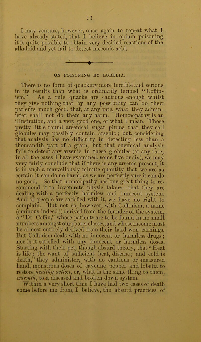 :3 I may venture, however, once again to repeat what I have already stated, that I believe in opium poisoning it is quite possible to obtain very decided reactions of the alkaloid and yet fail to detect meconic acid. — ♦ ON POISONING BY LOBELIA. There is no form of quackery more terrible and serious in its results than what is ordinarily termed “ Coffin- ism.” As a rule quacks are cautious enough whilst they give nothing that by any possibility can do their patients much good, that, at any rate, what they admin- ister shall not do them any harm. Homoeopathy is an illustration, and a very good one, of what I mean. Those pretty little round arsenical sugar plums that they call globules may possibly contain arsenic ; hut, considering that analysis has no difficulty in detecting less than a thousandth part of a grain, hut that chemical analysis fails to detect any arsenic in these globules (at any rate, in all the cases I have examined, some five or six), we may very fairly conclude that if there is any arsenic present, it is in such a marvellously minute quantity that we are as certain it can do no harm, as we are perfectly sure it can do no good. So that homoeopathy has one great thing to re- commend it to inveterate physic takers—that they are dealing with a perfectly harmless and innocent system. And if people are satisfied with it, we have no right to complain. But not so, however, with Coffinism, a name (ominous indeed!) derived from the founder of the system, a “ l)r. Coffin,” whose patients are to he found in no small numbers amongst our poorer classes, and whose income must he almost entirely derived from their hard-won earnings. But Coffinism deals with no innocent or harmless drugs ; nor is it satisfied with any innocent or harmless doses. Starting with their pet, though absurd theory, that “Heat is life ; the want of sufficient heat, disease; and dold is death,” they administer, with no cautious or measured hand, monstrous doses of cayenne pepper and lobelia to restore healthy action, or, what is the same thing to them, warmth, to,a diseased and broken down system. Within a very short time I have had two cases of death