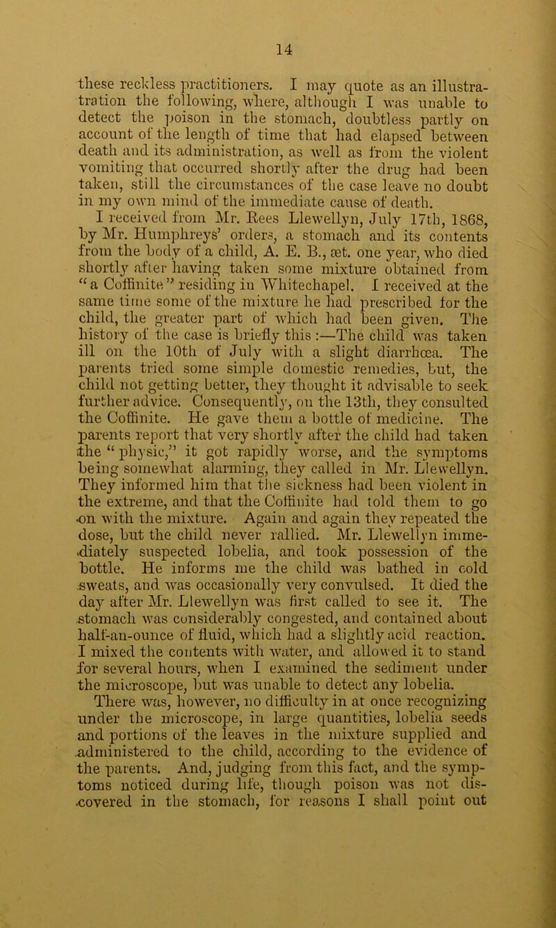 these reckless practitioners. I may quote as an illustra- tration the following, where, although I was unable to detect the poison in the stomach, doubtless partly on account of the length of time that had elapsed between death and its administration, as well as from the violent vomiting that occurred shortly after the drug had been taken, still the circumstances of the case leave no doubt in my own mind of the immediate cause of death. I received from Mr. Bees Llewellyn, July 17th, 1868, by Mr. Humphreys’ orders, a stomach and its contents from the body of a child, A. E. B., mt. one year, who died shortly after having taken some mixture obtained from “a Coffinite” residing in Whitechapel. I received at the same time some of the mixture he had prescribed for the child, the greater part of which had been given. The history of the case is briefly this :—The child was taken ill on the 10th of July with a slight diarrhoea. The parents tried some simple domestic remedies, but, the child not getting better, they thought it advisable to seek further advice. Consequently, on the 13th, they consulted the Coffinite. He gave them a bottle of medicine. The parents report that very shortly after the child had taken the “ physic,” it got rapidly worse, and the symptoms being somewhat alarming, they called in Mr. Llewellyn. They informed him that the sickness had been violent in the extreme, and that the Coffinite had told them to go ■on with the mixture. Again and again they repeated the dose, but the child never rallied. Mr. Llewellyn imme- diately suspected lobelia, and took possession of the bottle. He informs me the child was bathed in cold .sweats, and was occasionally very convulsed. It died the day after Mr. Llewellyn was first called to see it. The stomach was considerably congested, and contained about half-an-ounce of fluid, which had a slightly acid reaction. I mixed the contents with water, and allowed it to stand for several hours, when I examined the sediment under the microscope, but was unable to detect any lobelia. There was, however, no difficulty in at once recognizing under the microscope, in large quantities, lobelia seeds and portions of the leaves in the mixture supplied and .administered to the child, according to the evidence of the parents. And, judging from this fact, and the symp- toms noticed during life, though poison was not dis- covered in the stomach, for reasons I shall point out