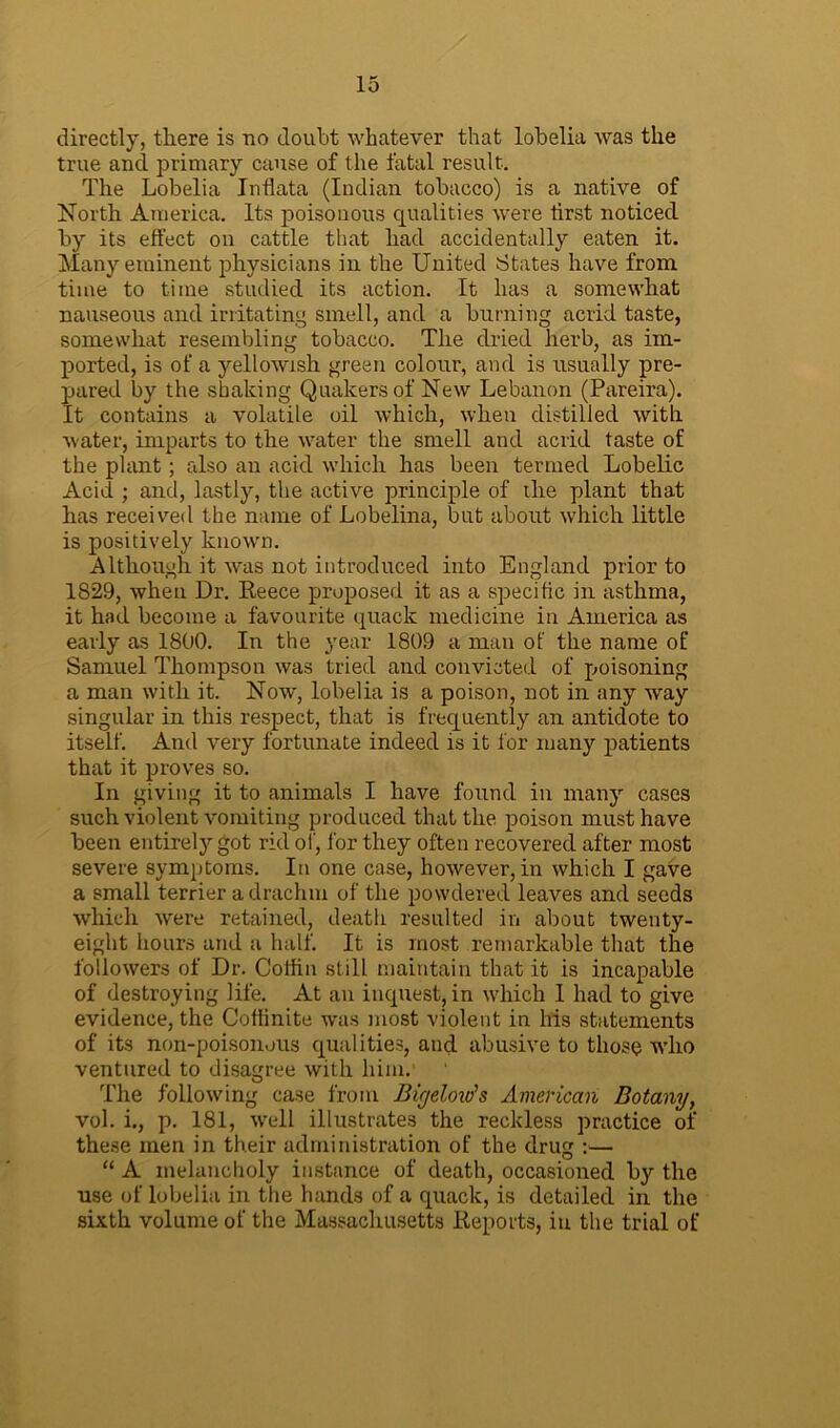 directly, there is no doubt whatever that lobelia was the true ancl primary cause of the fatal result. The Lobelia Intlata (Indian tobacco) is a native of North America. Its poisonous qualities were tirst noticed by its effect on cattle that had accidentally eaten it. Many eminent physicians in the United States have from time to time studied its action. It has a somewhat nauseous and irritating smell, and a burning acrid taste, somewhat resembling tobacco. The dried herb, as im- ported, is of a yellowish green colour, and is usually pre- pared by the shaking Quakers of New Lebanon (Pareira). It contains a volatile oil which, when distilled with water, imparts to the water the smell and acrid taste of the plant; also an acid which has been termed Lobelic Acid ; and, lastly, the active principle of the plant that has received the name of Lobelina, but about which little is positively known. Although it was not introduced into England prior to 1829, when Dr. Reece proposed it as a specific in asthma, it had become a favourite quack medicine in America as early as 1800. In the year 1809 a man of the name of Samuel Thompson was tried and convicted of poisoning a man with it. Now, lobelia is a poison, not in any way singular in this respect, that is frequently an antidote to itself. And very fortunate indeed is it for many patients that it proves so. In giving it to animals I have found in many cases such violent vomiting produced that the poison must have been entirely got rid of, for they often recovered after most severe symptoms. In one case, however, in which I gave a small terrier a drachm of the powdered leaves and seeds which were retained, death resulted in about twenty- eight hours and a half. It is most remarkable that the followers of Dr. Coffin st ill maintain that it is incapable of destroying life. At an inquest, in which 1 had to give evidence, the Ooffinite was most violent in his statements of its non-poison.ms qualities, and abusive to those who ventured to disagree with him. The following case from Bigelow's American Botany, vol. i., p. 181, well illustrates the reckless practice of these men in their administration of the drug :— “ A melancholy instance of death, occasioned by the use of lobelia in the hands of a quack, is detailed in the sixth volume of the Massachusetts Reports, in the trial of