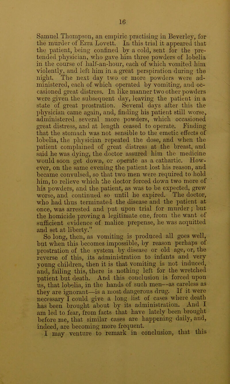 Samuel Thompson, an empiric practising in Beverley, for the murder of Ezra Lovett. In this trial it appeared that the patient, being confined by a cold, sent for the pre- tended physician, who gave him three powders of lobelia in the course of half-an-hour, each of which vomited him violently, and left him in a great perspiration during the night. The next day two or more powders were ad- ministered, each of which operated by vomiting, and oc- casioned great distress. In like manner two other powders were given the subsequent day, leaving the patient in a state of great prostration. Several days after this the physician came again, and, finding his patient still worse,, administered, several more powders, which occasioned great distress, and at length ceased to operate. Finding that the stomach was not sensible to the emetic effects of lobelia, the physician repeated the dose, and when the patient complained of great distress at the breast, and said he was dying, the doctor assured him the medicine would soon get down, or operate as a cathartic. How- ever, on the same evening the patient lost his reason, and became convulsed, so that two men were required to hold him, to relieve which the doctor forced down two more of his powders, and the patient, as was to be expected, grew worse, and continued so until he expired. The doctor, who had thus terminated the disease and the patient at once, was arrested and put upon trial for murder; but the homicide proving a legitimate one, from the want of sufficient evidence of malice prepense, he was acquitted and set at liberty.” So long, then, as vomiting is produced all goes well^ but when this becomes impossible, by reason perhaps of prostration of the system by disease or old age, or, the reverse of this, its administration to infants and very young children, then it is that vomiting is not induced, and, failing this, there is nothing left for the wretched patient but death. And this conclusion is forced upon us, that lobelia, in the hands of such men—as careless as they are ignorant—is a most dangerous drug. If it were necessary I cordd give a long list of cases Avliere death has been brought about by its administration. And I am led to fear, from foots that have lately been brought before me, that similar cases are happening daily, and, indeed, are becoming more frequent. I may venture to remark in conclusion, that this