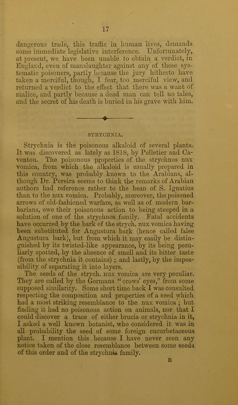 dangerous trade, this traffic in human lives, demands some immediate legislative interference. Unfortunately, at present, we have been unable to obtain a verdict, in England, even of manslaughter against any of these sys- tematic poisoners, partly because the jury hitherto have taken a merciful, though, I fear, too merciful view, and returned a verdict to the effect that there was a want of malice, and partly because a dead man can tell no tales, and the secret of his death is buried in his grave with him. ❖ STRYCHNIA. Strychnia is the poisonous alkaloid of several plants. It was discovered as lately as 1818, by Pelletier and Ca- ventou. The poisonous properties of the strychnos nux vomica, from which the alkaloid is usually prepared in this country, was probably known to the Arabians, al- though Dr. Pereira seems to think the remarks of Arabian authors had reference rather to the bean of S. Ignatius than to the nux vomica. Probably, moreover, the poisoned arrows of old-fashioned warfare, as well as of modern bar- barians, owe their poisonous action to being steeped in a solution of one of the strychnos family. Fatal accidents have occurred by the bark of the strych. nux vomica having been substituted for Angustura bark (hence called false Angustura bark), but from which it may easily be distin- guished by its twisted-like appearance, by its being pecu- liarly spotted, by the absence of smell and its bitter taste (from the strychnia it contains) ; and lastly, by the impos- sibility of separating it into layers. The seeds of the strych. nux vomica are very peculiar. They are called by the Germans “ crows’ eyes,” from some supposed similarity. Some short time back I was consulted respecting the composition and properties of a seed which had a most striking resemblance td the nux vomica ; but finding it had no poisonous action on animals, nor that I could discover a trace of either brucia or strychnia in it, I asked a well known botanist, who considered it was in all probability the seed of some foreign cueurbetaceous plant. I mention this because I have never seen any notice taken of the close resemblance between some seeds of this order and of the strychnia family. B