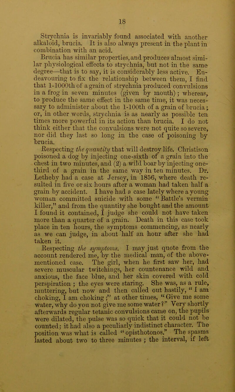 Strychnia is invariably found associated with another alkaloid, brucia. It is also always present in the plant in combination with an acid. Brucia has similar properties, and produces almost simi- lar physiological effects to strychnia, but not in the same degree—that is to say, it is considerably less active. En- deavouring to fix the relationship between them, I find that 1-lOOOtli of a grain of strychnia produced convulsions in a frog in seven minutes (given by mouth); whereas, to produce the same effect in the same time, it was neces- sary to administer about the l-100th of a grain of brucia; or, in other words, strychnia is as nearly as possible ten times more powerful in its action than brucia. I do not think either that the convulsions were not quite so severe, nor did they last so long in the case of poisoning by brucia. Ilespecting the quantity that will destroy life. Christison poisoned a dog by injecting one-sixth of a grain into the chest in two minutes, and (2) a wild boar by injecting one- tliird of a grain in the same way in ten minutes. Dr. Letheby had a case at Jersey, in 1856, where death re- sulted in five or six hours after a woman had taken half a grain by accident. I have had a case lately where a young woman committed suicide with some “ Battle’s vermin killer,” and from the quantity she bought and the amount I found it contained, I judge she could not have taken more than a quarter of a grain. Death in this case took place in ten hours, the symptoms commencing, as nearly as we can judge, in about half an hour after she had taken it. Respecting the symptoms. I may just quote from the account rendered me, by the medical man, of the above- mentioned case. The girl, when he first sawT her, had severe muscular twitchings, her countenance wild and anxious, the face blue, and her skin covered with cold perspiration ; the eyes were staring. She was, as a rule, muttering, but now and then called out hastily, “ I am choking, I am choking at other times, “ Give me some water, why do you not give me some water V' Very shortly afterwards regular tetanic convulsions came on, the pupils were dilated, the pulse wTas so quick that it could not be counted ; it had also a peculiarly indistinct character. The position was what is called “ opisthotonos.” The spasms lasted about two to three minutes ; the interval, if left