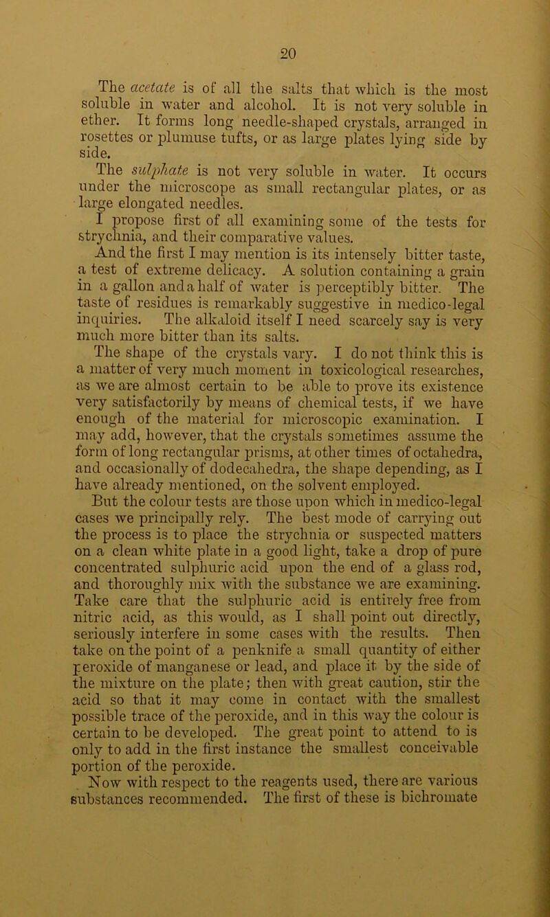 The acetate is of all the salts that which is the most soluble in water and alcohol. It is not very soluble in ether. It forms long needle-shaped crystals, arranged in rosettes or plumuse tufts, or as large plates lying side by side. The sulphate is not very soluble in water. It occurs under the microscope as small rectangular plates, or as large elongated needles. I propose first of all examining some of the tests for strychnia, and their comparative values. And the first I may mention is its intensely bitter taste, a test of extreme delicacy. A solution containing a grain in a gallon and a half of water is perceptibly bitter. The taste of residues is remarkably suggestive in medico-legal inquiries. The alkaloid itself I need scarcely say is very much more bitter than its salts. The shape of the crystals vary. I do not think this is a matter of very much moment in toxicological researches, as we are almost certain to be able to prove its existence very satisfactorily by means of chemical tests, if we have enough of the material for microscopic examination. I may add, however, that the crystals sometimes assume the form of long rectangular prisms, at other times of octahedra, and occasionally of dodecahedra, the shape depending, as I have already mentioned, on the solvent employed. But the colour tests are those upon which in medico-legal cases we principally rely. The best mode of carrying out the process is to place the strychnia or suspected matters on a clean white plate in a good light, take a drop of pure concentrated sulphuric acid upon the end of a glass rod, and thoroughly mix with the substance we are examining. Take care that the sulphuric acid is entirely free from nitric acid, as this would, as I shall point out directly, seriously interfere in some cases with the results. Then take on the point of a penknife a small quantity of either peroxide of manganese or lead, and place it by the side of the mixture on the plate; then with great caution, stir the acid so that it may come in contact with the smallest possible trace of the peroxide, and in this way the colour is certain to be developed. The great point to attend to is only to add in the first instance the smallest conceivable portion of the peroxide. Now with respect to the reagents used, there are various substances recommended. The first of these is bichromate