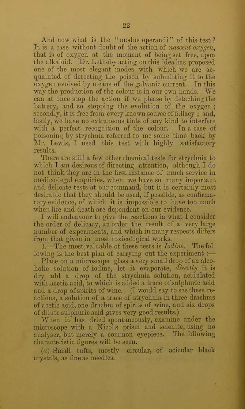 And now what is the “modus operandi” of this test ? It is a case without doubt of the action of nascent oxygen, that is of oxygen at the moment of being set free, upon the alkaloid. Dr. Letheby acting on this idea has proposed one of the most elegant modes with which we are ac- quainted of detecting the poison by submitting it to the oxygen evolved by means of the galvanic current. In this way the production of the colour is in our own hands. We can at once stop the action if we please by detaching the battery, and so stopping the evolution of the oxygen ; secondly, it is free from every known source of fallacy ; and, lastly, we have no extraneous tints of any kind to interfere with a perfect recognition of the colour. In a case of poisoning by strychnia referred to me some time back by Mr. Lewis, I used this test with highly satisfactory results. There are still a few other chemical tests for strychnia to which I am desirous of directing attention, although I do not think they are in the first instance of much service in medico-legal enquiries, when we have so many important and delicate tests at our command, but it is certainly most desirable that they should be used, if possible, as confirma- tory evidence, of which it is impossible to have too much when life and death are dependent on our evidence. I will endeavour to give the reactions in what I consider the order of delicacy, an order the result of a very large number of experiments, and which in many respects differs from that given in most toxicological works. 1.—The most valuable of these tests is Iodine. The fol- lowing is the best plan of carrying out the experiment :— Place on a microscope glass a very small drop of an alco- holic solution of iodine, let it evaporate, directhj it is dry add a drop of the strychnia solution, acidulated with acetic acid, to which is added a trace of sulphuric acid and a drop of spirits of wine. (I would say to see these re- actions, a solution of a trace of strychnia in three drachms of acetic acid, one drachm of spirits of wine, and six drops of dilute sulphuric acid gives very good results.) When it has dried spontaneously, examine under the microscope with a Nicols prism and selenite, using no analyser, but merely a common eyepiece. The following characteristic figures will be seen. (a) Small tufts, mostly circular, of acicular black crystals, as fine as needles.