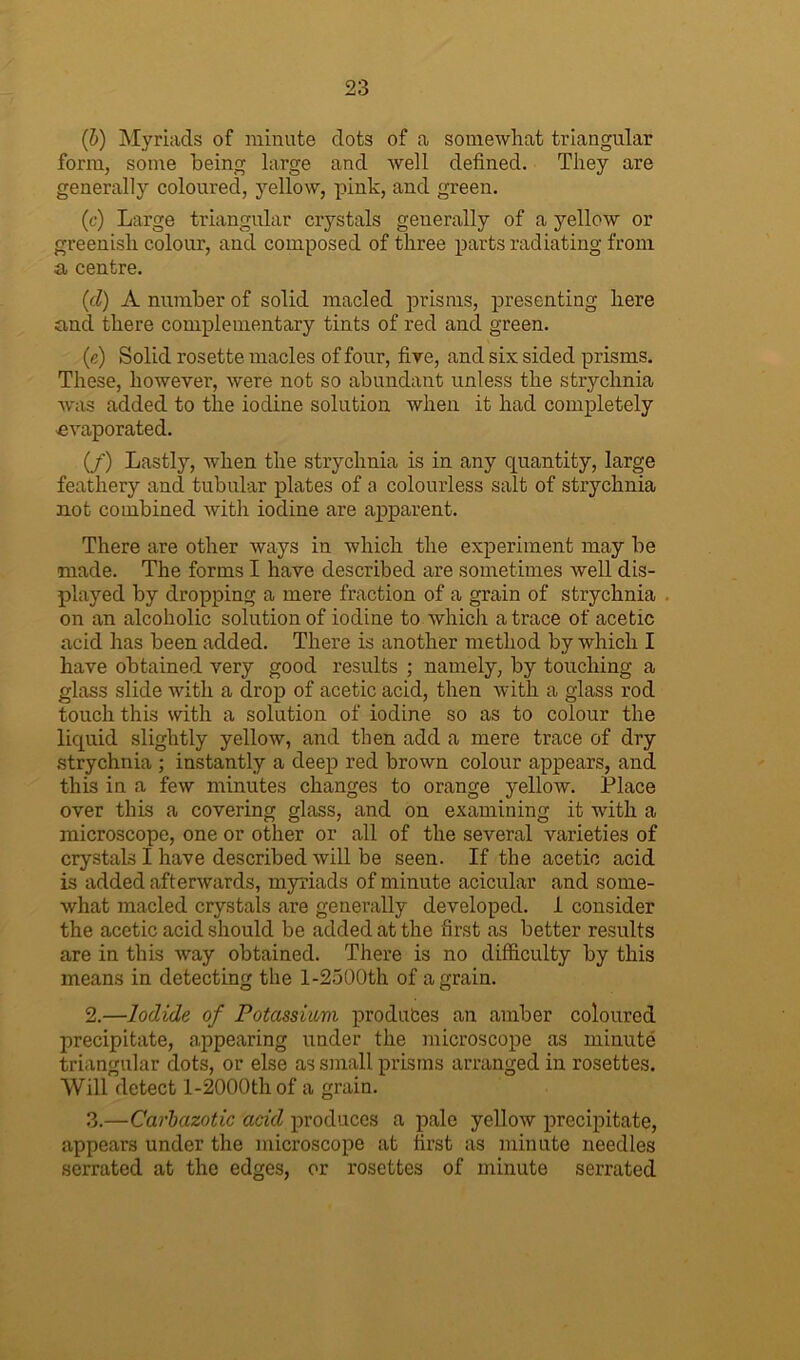 (■b) Myriads of minute dots of a somewhat triangular form, some being large and well defined. They are generally coloured, yellow, pink, and green. (c) Large triangular crystals generally of a yellow or greenish colour, and composed of three parts radiating from a centre. (id) A number of solid macled prisms, presenting here and there complementary tints of red and green. (e) Solid rosette macles of four, five, and six sided prisms. These, however, were not so abundant unless the strychnia was added to the iodine solution when it had completely evaporated. (/) Lastly, when the strychnia is in any quantity, large feathery and tubular plates of a colourless salt of strychnia not combined with iodine are apparent. There are other ways in which the experiment may be made. The forms I have described are sometimes well dis- played by dropping a mere fraction of a grain of strychnia on an alcoholic solution of iodine to which a trace of acetic acid has been added. There is another method by which I have obtained very good results ; namely, by touching a glass slide with a drop of acetic acid, then with a glass rod touch this with a solution of iodine so as to colour the liquid slightly yellow, and then add a mere trace of dry strychnia ; instantly a deep red brown colour appears, and this in a few minutes changes to orange yellow. Place over this a covering glass, and on examining it with a microscope, one or other or all of the several varieties of crystals I have described will be seen. If the acetic acid is added afterwards, myriads of minute acicular and some- what macled crystals are generally developed. 1 consider the acetic acid should be added at the first as better results are in this way obtained. There is no difficulty by this means in detecting the l-2500th of a grain. 2. —Iodide of Potassium produfces an amber coloured precipitate, appearing under the microscope as minute triangular dots, or else as small prisms arranged in rosettes. Will detect l-2000th of a grain. 3. —Carbazotic acid produces a pale yellow precipitate, appears under the microscope at first as minute needles serrated at the edges, or rosettes of minute serrated