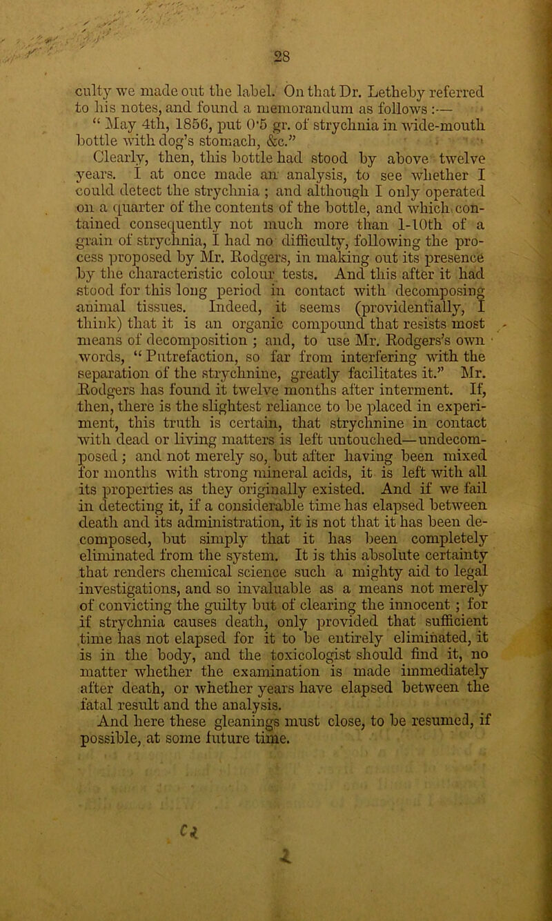 culty we made out the label. On that Dr. Letheby referred to his notes, and found a memorandum as follows :— “ May 4th, 1856, put 0'5 gr. of strychnia in wide-moutli bottle with dog’s stomach, &c.” Clearly, then, this bottle had stood by above twelve years. I at once made an analysis, to see whether I could detect the strychnia ; and although I only operated on a quarter of the contents of the bottle, and which con- tained consequently not much more than 1-I0th of a grain of strychnia, I had no difficulty, following the pro- cess proposed by Mr. Rodgers, in making out its presence by the characteristic colour tests. And this after it had stood for this long period in contact with decomposing animal tissues. Indeed, it seems (providentially, I think) that it is an organic compound that resists most means of decomposition ; and, to use Mr. Rodgers’s own ■ Avords, “ Putrefaction, so far from interfering Avith the separation of the strychnine, greatly facilitates it.” Mr. Rodgers has found it twelve months after interment. If, then, there is the slightest reliance to be placed in experi- ment, this truth is certain, that strychnine in contact ■with dead or living matters is left untouched—undecom- posed ; and not merely so, but after having been mixed for months Avith strong mineral acids, it is left Avith all its properties as they originally existed. And if we fail in detecting it, if a considerable time has elapsed between death and its administration, it is not that it has been de- composed, but simply that it has been completely eliminated from the system. It is this absolute certainty that renders chemical science such a mighty aid to legal investigations, and so invaluable as a means not merely of convicting the guilty but of clearing the innocent; for if strychnia causes death, only provided that sufficient time lias not elapsed for it to be entirely eliminated, it is in the body, and the toxicologist should find it, no matter whether the examination is made immediately after death, or Avhether years have elapsed betAveen the fatal result and the analysis. And here these gleanings must close, to be resume;], if possible, at some future time. Q