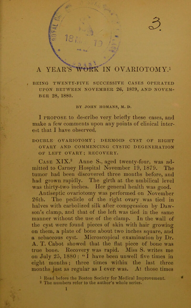 3. , BEING TWENTY-FIVE SUCCESSIVE CASES OPERATED UPON BETWEEN NOVEMBER 26, 1879, AND NOVEM- BER 28, 1880. BY JOHN HOMANS, M. 1). I propose to describe very briefly these cases, and make a few comments upon any points of clinical inter- est that I have observed. DOUBLE OVARIOTOMY; DERMOID CYST OF RIGHT OVARY AND COMMENCING CYSTIC DEGENERATION OF LEFT OVARY; RECOVERY. Case XIX.2 Anne S., aged twenty-four, was ad- mitted to Carney Hospital November 19, 1879. The tumor had been discovered three months before, and had grown rapidly. The girth at the umbilical level was thirty-two inches. Her general health was good. Antiseptic ovariotomy was performed on November 26th. The pedicle of the right ovary was tied in halves with carbolized silk after compression by Daw- son’s clamp, and that of the left was tied in the same manner without the use of the clamp. In the wall of the cyst were found pieces of skin with hair growing on them, a plate of bone about two inches square, and a sebaceous cyst. Microscopical examination by Dr. A. T. Cabot showed that the flat piece Of bone was true bone. Recovery was rapid. Miss S. writes me on July 25, 1880: “I have been unwell five times in eight months; three times within the last three months just as regular as I ever was. At those times 1 Read before the Boston Society for Medical Improvement. 2 The numbers refer to the author’s whole series.