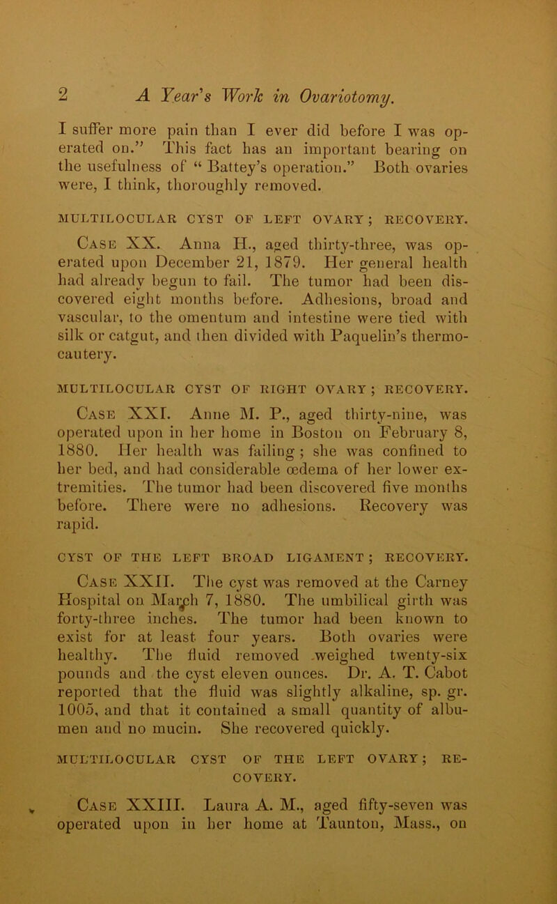 I suffer more pain than I ever did before I was op- erated on.” This fact has an important bearing on the usefulness of “ Battey’s operation.” Both ovaries were, I think, thoroughly removed. MULTILOCULAR CYST OF LEFT OVARY ; RECOVERY. Case XX. Anna PL, aged thirty-three, was op- erated upon December 21, 1879. Her general health had already begun to fail. The tumor had been dis- covered eight months before. Adhesions, broad and vascular, to the omentum and intestine were tied with silk or catgut, and then divided with Paquelin’s thermo- cautery. MULTILOCULAR CYST OF RIGHT OVARY ; RECOVERY. Case XXL Anne M. P., aged thirty-nine, was operated upon in her home in Boston on February 8, 1880. Her health was failing ; she was confined to her bed, and had considerable oedema of her lower ex- tremities. The tumor had been discovered five months before. There were no adhesions. Recovery was rapid. CYST OF THE LEFT BROAD LIGAMENT ; RECOVERY. Case XXII. The cyst was removed at the Carney Hospital ou Mai^h 7, 1880. The umbilical girth was forty-three inches. The tumor had been known to exist for at least four years. Both ovaries were healthy. The fluid removed .weighed twenty-six pounds and the cyst eleven ounces. Dr. A. T. Cabot reported that the fluid was slightly alkaline, sp. gr. 1005, and that it contained a small quantity of albu- men and no mucin. She recovered quickly. MULTILOCULAR CYST OF THE LEFT OVARY ; RE- COVERY. Case XXIII. Laura A. M., aged fifty-seven was operated upon in her home at Taunton, Mass., on