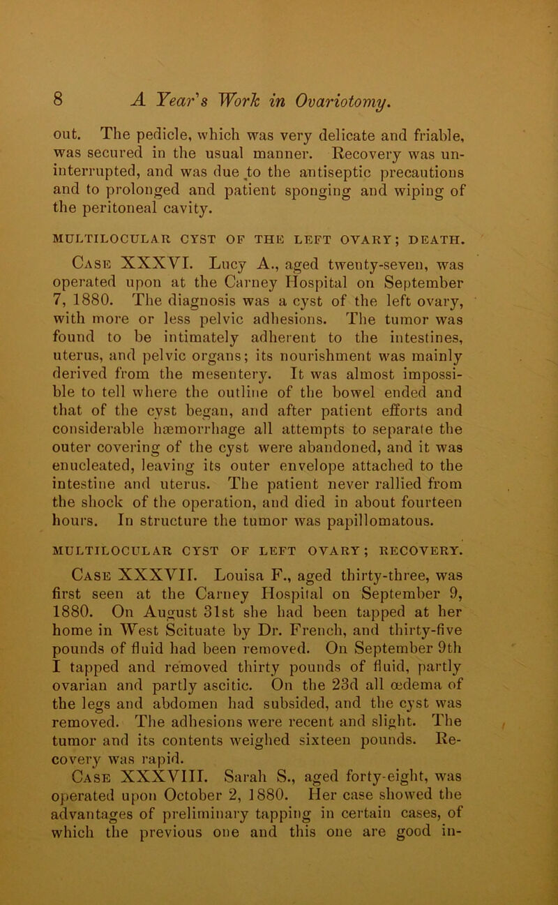 out. The pedicle, which was very delicate and friable, was secured in the usual manner. Recovery was un- interrupted, and was due to the antiseptic precautions and to prolonged and patient sponging and wiping of the peritoneal cavity. MULTILOCULAR CYST OF THE LEFT OVARY; DEATH. Case XXXVI. Lucy A., aged tweuty-seven, was operated upon at the Carney Hospital on September 7, 1880. The diagnosis was a cyst of the left ovary, with more or less pelvic adhesions. The tumor was found to be intimately adherent to the intestines, uterus, and pelvic organs; its nourishment was mainly derived from the mesentery. It was almost impossi- ble to tell where the outline of the bowel ended and that of the cyst began, and after patient efforts and considerable haemorrhage all attempts to separate the outer covering of the cyst were abandoned, and it was enucleated, leaving its outer envelope attached to the intestine and uterus. The patient never rallied from the shock of the operation, and died in about fourteen hours. In structure the tumor was papillomatous. MULTILOCULAR CYST OF LEFT OVARY; RECOVERY. Case XXXVII. Louisa F., aged thirty-three, was first seen at the Carney Hospital on September 9, 1880. On August 31st she had been tapped at her home in West Scituate by Dr. French, and thirty-five pounds of fluid had been removed. On September 9th I tapped and removed thirty pounds of fluid, partly ovarian and partly ascitic. On the 23d all oedema of the legs and abdomen had subsided, and the cyst was removed. The adhesions were recent and slight. The tumor and its contents weighed sixteen pounds. Re- covery was rapid. Case XXXVIII. Sarah S., aged forty-eight, was operated upon October 2, 1880. Her case showed the advantages of preliminary tapping in certain cases, of which the previous one and this one are good in-